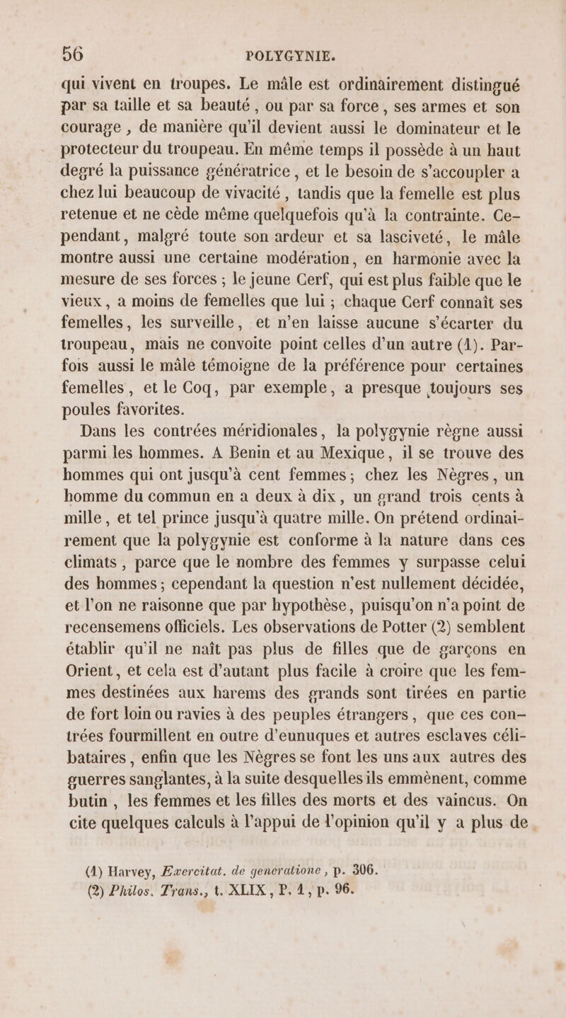 qui vivent en troupes. Le mâle est ordinairement distingué par sa taille et sa beauté, ou par sa force , ses armes et son courage , de manière qu’il devient aussi le dominateur et le protecteur du troupeau. En même temps il possède à un haut degré la puissance génératrice , et le besoin de s’accoupler a chez lui beaucoup de vivacité , tandis que la femelle est plus retenue et ne cède même quelquefois qu'à la contrainte. Ce- pendant, malgré toute son ardeur et sa lasciveté, le mâle montre aussi une certaine modération, en harmonie avec la mesure de ses forces ; le jeune Cerf, qui est plus faible que le vieux, à moins de femelles que lui ; chaque Cerf connaît ses femelles, les surveille, et n’en laisse aucune s’écarter du troupeau, mais ne convoite point celles d’un autre (1). Par- fois aussi le mâle témoigne de la préférence pour certaines femelles, et le Coq, par exemple, a presque toujours ses poules favorites. Dans les contrées méridionales, la polygynie règne aussi parmi les hommes. À Benin et au Mexique, 1l se trouve des hommes qui ont jusqu'à cent femmes; chez les Nègres, un homme du commun en à deux à dix, un grand trois cents à mille , et tel prince jusqu'à quatre mille. On prétend ordinai- rement que la polygynie est conforme à la nature dans ces climats , parce que le nombre des femmes y surpasse celui des hommes ; cependant la question n'est nullement décidée, et l’on ne raisonne que par hypothèse, puisqu'on n’a point de recensemens officiels. Les observations de Potter (2) semblent établir qu'il ne naît pas plus de filles que de garçons en Orient, et cela est d'autant plus facile à croire que les fem- mes destinées aux harems des grands sont tirées en partie de fort loin ou ravies à des peuples étrangers, que ces con- trées fourmillent en outre d’eunuques et autres esclaves céli- bataires , enfin que les Nègres se font les uns aux autres des guerres sanglantes, à la suite desquelles ils emmènent, comme butin , les femmes et les filles des morts et des vaincus. On cite quelques calculs à l'appui de l'opinion qu'il y a plus de (A) Harvey, Exvercitat. de gencratione , p. 306. (2) Philos. Trans., t. XLIX , P, 1, p. 96.