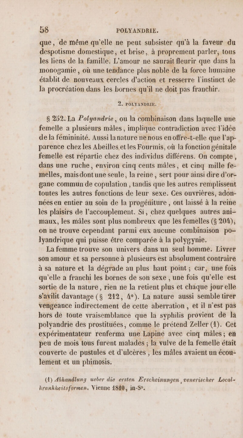 que, de même qu’elle ne peut subsister qu'à la faveur du despotisme domestique, et brise, à proprement parler, tous les liens de [a famille: L'amour ne saurait fleurir que dans la monogamie , où une tendance plus noble de la force humaine établit de nouveaux cercles d’action et resserre l'instinct de la procréation dans les bornes qu’il ne doit pas franchir. 2. POLYANDRIE. $ 252. La Polyandrie, ou la combinaison dans laquelle une femelle a plusieurs mâles , implique contradiction avec l'idée de la fémininité. Aussi lanature ne nous enoffre-t-elle que l’ap- parence chez les Abeilles.et les Fourmis, où la fonction génitale femelle est répartie chez des individus différens. On compte, dans une ruche, environ cinq cents mâles, et cinq mille fe- melles, mais dont une seule, la reine, sert pour ainsi dire d’or- gane commun de cobülation ; tandis tit les autres remplissent toutes les autres fonctions de leur sexe. Ces ouvrières, adon- nées en entier au Soin de la progéniture , ont laissé à la reine les plaisirs de l’accouplement. Si, chez quelques autres ani- maux, les mâles sont plus nombreux que les femelles ($ 204), on ne trouve cependant parmi eux aucune combinaison po- lyandrique qui puisse être comparée à la polygynie. La femme trouve son univers dans un seul homme. Livrer son amour et sa personne à plusieurs est absolument contraire à sa nature et la dégrade au plus haut point; car, une fois qu’elle à franchi les bornes de son sexe , une fois qu'elle est sortie de la nature, rien ne la retient plus et chaque jour elle s’avilit davantage ($ 212, 4°). La nature aussi semble tirer vengeance indirectement de cette aberration, et il n’est pas hors de toute vraisemblance que la syphilis provient de là polyandrie des prostituées, comme le prétend Zeller (4). Get expérimentateur renferma une Lapine avec cinq mâles ; en peu de mois tous furent malades ; la vulve de la femelle était couverte de pustules et d’ulcères , les mâles avaient un écou- lement et un phimosis, (1) 4bhandlung ueber die ersten Erscheinungen ,venerischer Local- krankheitsformen. Vienne 1840, in-S°.