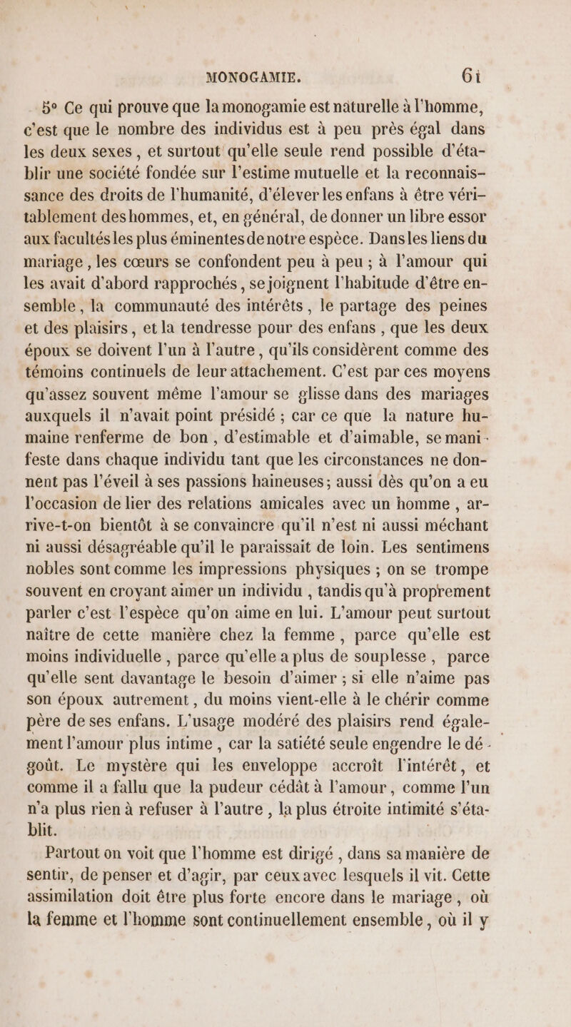 5° Ce qui prouve que lamonogamie est naturelle à l'homme, c'est que le nombre des individus est à peu près égal dans les deux sexes , et surtout qu'elle seule rend possible d'éta- blir une société fondée sur l'estime mutuelle et la reconnais- sance des droits de l'humanité, d'élever les enfans à être véri- tablement des hommes, et, en général, de donner un libre essor aux facultés les plus éminentes de notre espèce. Dansles liens du mariage , les cœurs se confondent peu à peu ; à l'amour qui les avait d'abord rapprochés , se joignent l'habitude d'être en- semble , la communauté des intérêts , le partage des peines et des plaisirs, et la tendresse pour des enfans , que les deux époux se doivent l’un à l’autre, qu'ils considèrent comme des témoins continuels de leur attachement. C’est par ces moyens qu'assez souvent même l'amour se glisse dans des mariages auxquels il n'avait point présidé ; car ce que la nature hu- maine renferme de bon, d’estimable et d’aimable, se mani- feste dans chaque individu tant que les circonstances ne don- nent pas l'éveil à ses passions haineuses ; aussi dès qu’on a eu l’occasion de lier des relations amicales avec un homme , ar- rive-t-on bientôt à se convaincre qu’il n’est ni aussi méchant ni aussi désagréable qu’il le paraissait de loin. Les sentimens nobles sont comme les impressions physiques ; on se trompe souvent en croyant aimer un individu , tandis qu'à proprement parler c’est l'espèce qu’on aime en lui. L'amour peut surtout naître de cette manière chez la femme, parce qu’elle est moins individuelle , parce qu'elle a plus de souplesse, parce qu'elle sent davantage le besoin d'aimer ; si elle n’aime pas son époux autrement , du moins vient-elle à le chérir comme père de ses enfans. L'usage modéré des plaisirs rend égale- ment l'amour plus intime , car la satiété seule engendre le dé goût. Le mystère qui les enveloppe accroît l'intérêt, et comme il a fallu que la pudeur cédât à l'amour, comme l’un n'a plus rien à refuser à l’autre , la plus étroite intimité s’éta- blit. | Partout on voit que l'homme est dirigé , dans sa manière de sentir, de penser et d'agir, par ceux avec lesquels il vit. Gette assimilation doit être plus forte encore dans le mariage, où la femme et l'homme sont continuellement ensemble, où il y