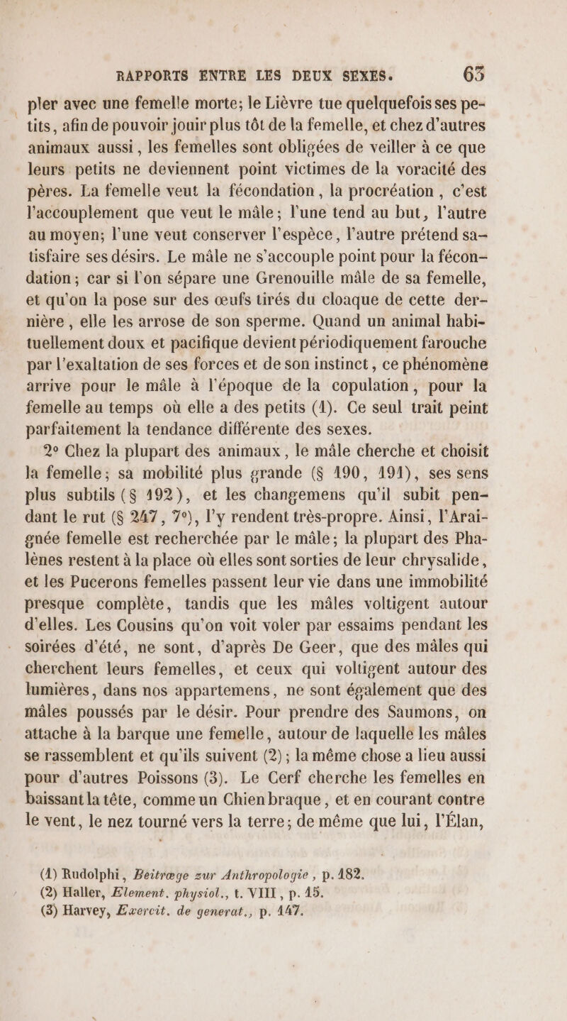 _ pler avec une femelle morte; le Lièvre tue quelquefois ses pe- tits, afin de pouvoir jouir plus tôt de la femelle, et chez d’autres animaux aussi , les femelles sont obligées de veiller à ce que leurs petits ne deviennent point victimes de la voracité des pères. La femelle veut la fécondation , la procréation , c'est l'accouplement que veut le mâle; l'une tend au but, l'autre au moyen; l’une veut conserver l'espèce, l’autre prétend sa- üsfaire ses désirs. Le mâle ne s’accouple point pour la fécon- dation ; car si l'on sépare une Grenouille mâle de sa femelle, et qu'on la pose sur des œufs tirés du cloaque de cette der- nière , elle les arrose de son sperme. Quand un animal habi- tuellement doux et pacifique devient périodiquement farouche par l'exaltation de ses forces et de son instinct, ce phénomène arrive pour le mâle à l'époque de la copulation, pour la femelle au temps où elle a des petits (1). Ce seul trait peint parfaitement la tendance différente des sexes. 2° Chez la plupart des animaux , le mâle cherche et choisit la femelle; sa mobilité plus grande ($S 190, 194), ses sens plus subtils ($ 192), et les changemens qu'il subit pen- dant le rut ($ 247, 7°), l'y rendent très-propre. Ainsi, l'Arai- gnée femelle est recherchée par le mâle; la plupart des Pha- lènes restent à la place où elles sont sorties de leur chrysalide, et les Pucerons femelles passent leur vie dans une immobilité presque complète, tandis que les mâles voltigent autour d'elles. Les Cousins qu’on voit voler par essaims pendant les soirées d'été, ne sont, d’après De Geer, que des mâles qui cherchent leurs femelles, et ceux qui voltigent autour des lumières, dans nos appartemens, ne sont également que des mâles poussés par le désir. Pour prendre des Saumons, on attache à la barque une femelle, autour de laquelle les mâles se rassemblent et qu'ils suivent (2) ; la même chose a lieu aussi pour d’autres Poissons (3). Le Cerf cherche les femelles en . baissant la tête, comme un Chien braque, et en courant contre le vent, le nez tourné vers la terre; de même que lui, l'Élan, (4) Rudolphi, Beitræge zur Anthropologie , p.182. (2) Haller, Element. physiol., t. VIIT, p. 45. (3) Harvey, Exercit. de generat., p. 147.