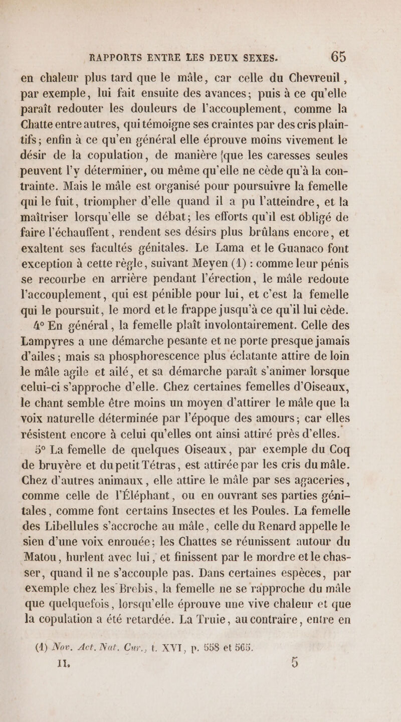 en chaleur plus tard que le mâle, car celle du Chevreuil, par exemple, lui fait ensuite des avances; puis à ce qu’elle paraît redouter les douleurs de l’accouplement, comme la Chatte entre autres, quitémoigne ses craintes par des cris plain- tifs ; enfin à ce qu'en général elle éprouve moins vivement le désir de la copulation, de manière {que les caresses seules peuvent l'y déterminer, ou même qu'elle ne cède qu’à la con- trainte. Mais le mâle est organisé pour poursuivre la femelle qui le fuit, triompher d'elle quand il à pu l’atteindre, et la maîtriser lorsqu'elle se débat; les efforts qu’il est ‘bligé de faire l'échauffent , rendent ses désirs plus brûlans encore, et exaltent ses facultés génitales. Le Lama et le Guanaco font exception à cette règle, suivant Meyen (1) : comme leur pénis se recourbe en arrière pendant l'érection, le mâle redoute l'accouplement, qui est pénible pour lui, et c’est la femelle qui le poursuit, le mord et le frappe jusqu’à ce qu'il lui cède. 4° En général , la femelle plaît involontairement. Celle des Lampyres a une démarche pesante et ne porte presque jamais d'ailes ; mais sa phosphorescence plus éclatante attire de loin le mâle agile et ailé, et sa démarche paraît s’'animer lorsque celui-ci s'approche d’elle. Chez certaines femelles d’Oiseaux, le chant semble être moins un moyen d’attirer le mâle que la voix naturelle déterminée par l'époque des amours; car elles résistent encore à celui qu’elles ont ainsi attiré près d’elles. 5° La femelle de quelques Oiseaux, par exemple du Coq de bruyère et du petit Tétras, est attirée par les cris du mâle. Chez d’autres animaux, elle attire le mâle par ses agaceries, comme celle de l’Éléphant, ou en ouvrant ses parties géni- tales, comme font certains Insectes et les Poules. La femelle des Libellules s'accroche au mâle, celle du Renard appelle le sien d’une voix enrouée; les Chattes se réumissent autour du Matou, hurlent avec lui, et finissent par le mordre et le chas- ser, quand il ne s’accouple pas. Dans certaines espèces, par exemple chez les Brebis, la femelle ne se rapproche du mâle que quelquefois, lorsqu'elle éprouve une vive chaleur et que Ja copulation à été retardée. La Truie, au contraire, entre en (4) Nov. Act. Nat. Cur., t. XVI, p. 558 et 565. Il, OT