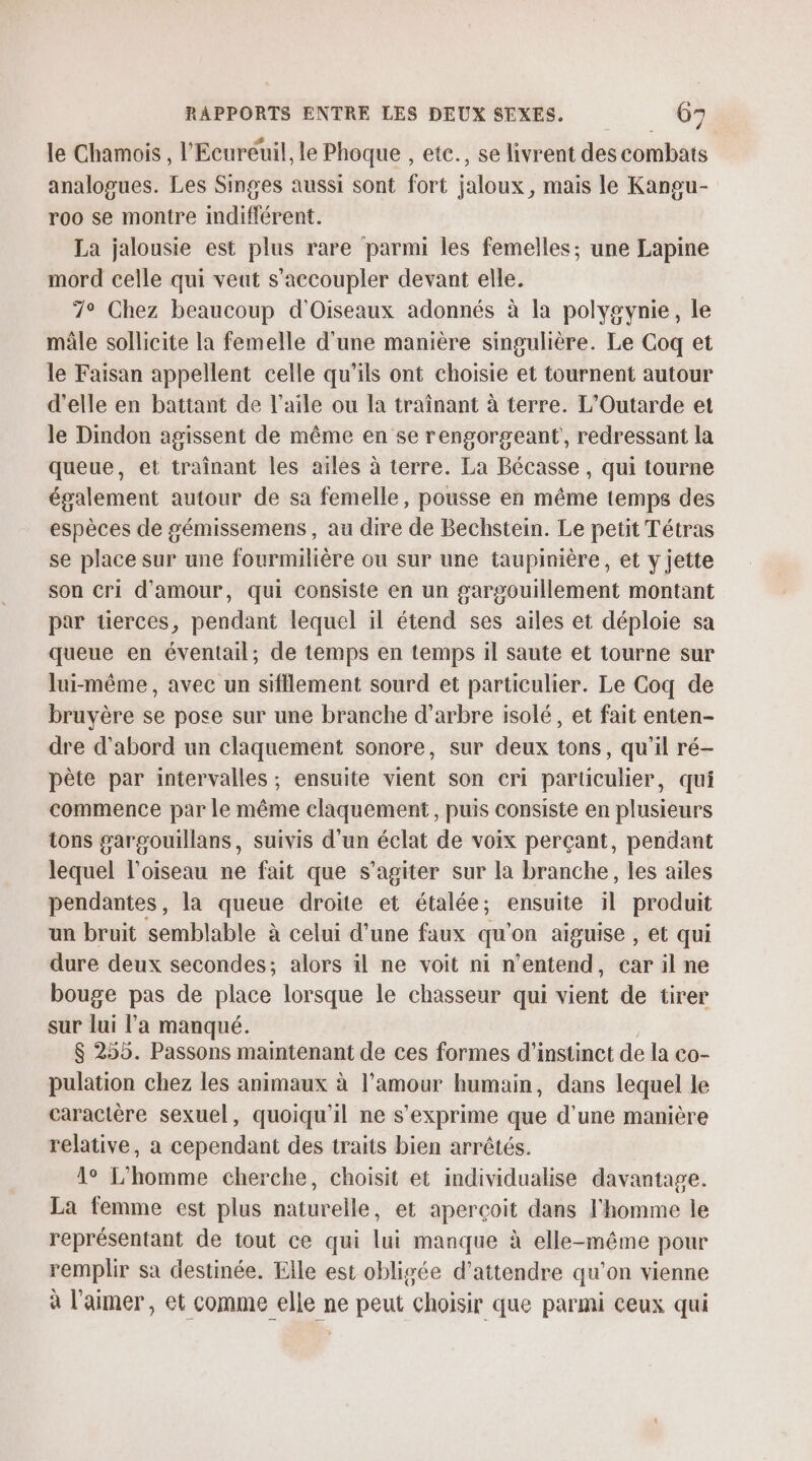 le Chamois , l'Ecureuil, le Phoque , etc., se livrent des combats analogues. Les Singes aussi sont fort jaloux, mais le Kangu- roo se montre indifférent. La jalousie est plus rare parmi les femelles; une Lapine mord celle qui veut s'accoupler devant elle. 7° Chez beaucoup d'Oiseaux adonnés à la polygvynie, le mâle sollicite la femelle d'une manière singulière. Le Coq et le Faisan appellent celle qu’ils ont choisie et tournent autour d'elle en battant de l'aile ou la traïnant à terre. L'Outarde et le Dindon agissent de même en se rengorgeant , redressant la queue, et trainant les ailes à terre. La Bécasse , qui tourne également autour de sa femelle, pousse en même temps des espèces de gémissemens , au dire de Bechstein. Le petit Tétras se place sur une fourmilière ou sur une taupinière, et y jette son cri d'amour, qui consiste en un gargouillement montant par tierces, pendant lequel il étend ses ailes et déploie sa queue en éventail; de temps en temps il saute et tourne sur lui-même, avec un sifflement sourd et particulier. Le Coq de bruyère se pose sur une branche d'arbre isolé, et fait enten- dre d'abord un claquement sonore, sur deux tons, qu’il ré- pète par intervalles ; ensuite vient son cri particulier, qui commence par le même claquement, puis consiste en plusieurs tons garsouillans, suivis d’un éclat de voix perçant, pendant lequel l'oiseau ne fait que s’agiter sur la branche, les ailes pendantes, la queue droite et étalée; ensuite il produit un bruit semblable à celui d’une faux qu on aiguise , et qui dure deux secondes; alors il ne voit ni n'entend, car il ne bouge pas de place lorsque le chasseur qui vient de tirer sur lui l'a manqué. $ 255. Passons maintenant de ces formes d'’instinct de la co- pulation chez les animaux à l'amour humain, dans lequel le caractère sexuel, quoiqu'il ne s'exprime que d’une manière relative, a cependant des traits bien arrêtés. 1° L'homme cherche, choisit et individualise davantage. La femme est plus naturelle, et aperçoit dans l'homme le représentant de tout ce qui lui manque à elle-même pour remplir sa destinée. Elle est obligée d'attendre qu'on vienne à l'aimer, et comme elle ne peut choisir que parmi ceux qui