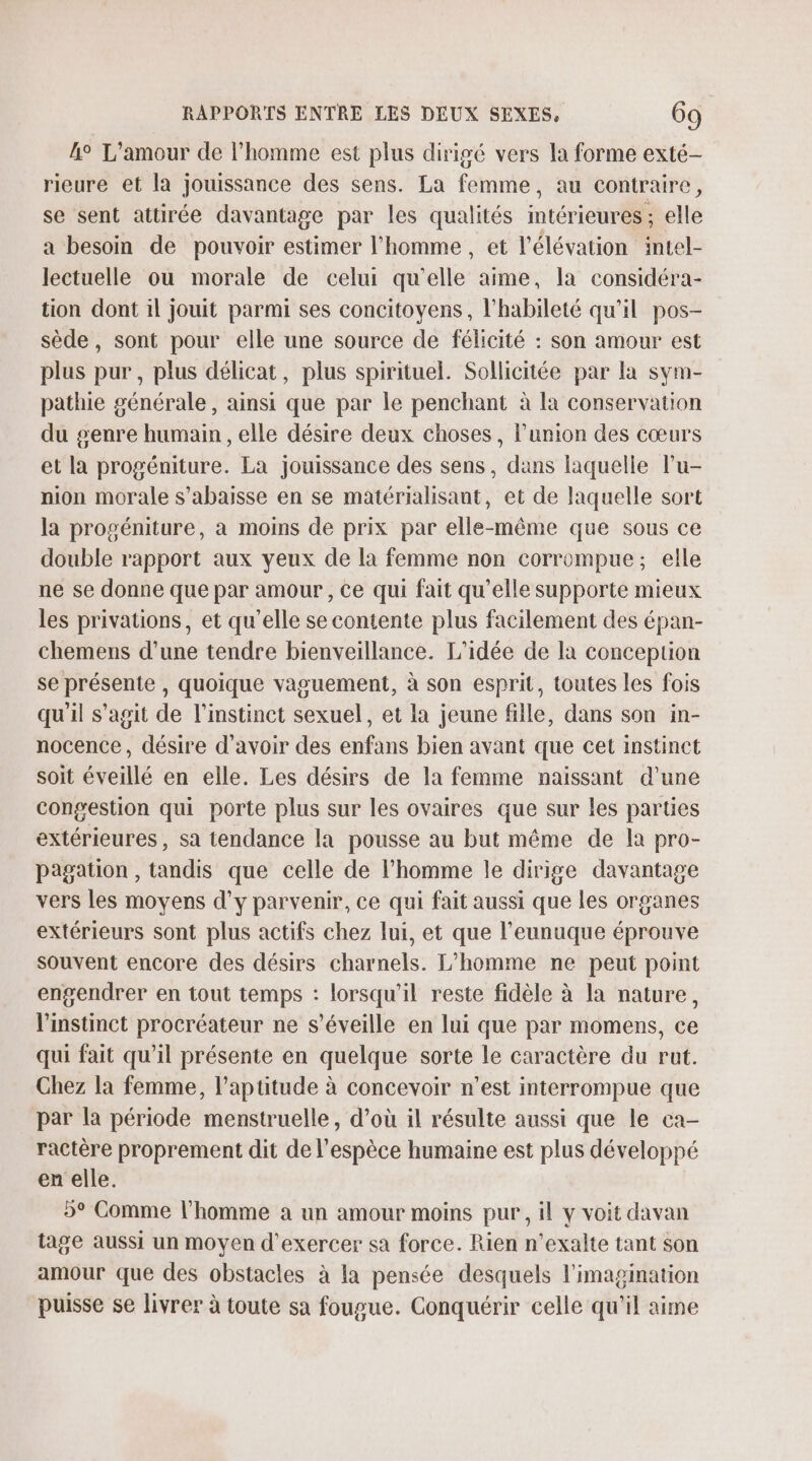 4° L'amour de l’homme est plus dirigé vers la forme exté- rieure et la jouissance des sens. La femme, au contraire, se sent attirée davantage par les qualités intérieures; elle a besoin de pouvoir estimer l’homme , et l'élévation intel- lectuelle ou morale de celui qu’elle aime, la considéra- tion dont 1l jouit parmi ses concitoyens, l'habileté qu'il pos- sède, sont pour elle une source de félicité : son amour est plus pur, plus délicat, plus spirituel. Sollicitée par la sym- pathie générale, ainsi que par le penchant à la conservation du genre humain, elle désire deux choses, l'union des cœurs et la progéniture. La jouissance des sens, dans laquelle l’u- nion morale s’abaisse en se matérialisant, et de laquelle sort la progéniture, a moins de prix par elle-même que sous ce double rapport aux yeux de la femme non corrompue; elle ne se donne que par amour , ce qui fait qu’elle supporte mieux les privations, et qu’elle se contente plus facilement des épan- chemens d’une tendre bienveillance. L'idée de la conception se présente , quoique vaguement, à son esprit, toutes les fois qu'il s’agit de l'instinct sexuel, et la jeune fille, dans son in- nocence, désire d’avoir des enfans bien avant que cet instinct soit éveillé en elle. Les désirs de la femme naissant d’une congestion qui porte plus sur les ovaires que sur les parties extérieures, sa tendance la pousse au but même de la pro- pagation , tandis que celle de l’homme le dirige davantage vers les moyens d'y parvenir, ce qui fait aussi que Les organes extérieurs sont plus actifs chez lui, et que l’eunuque éprouve souvent encore des désirs charnels. L'homme ne peut point engendrer en tout temps : lorsqu'il reste fidèle à la nature, l'instinct procréateur ne s’éveille en lui que par momens, ce qui fait qu’il présente en quelque sorte le caractère du rut. Chez la femme, l'aptitude à concevoir n’est interrompue que par la période menstruelle, d’où il résulte aussi que le ca- ractère proprement dit de l'espèce humaine est plus développé en elle. 5° Comme l’homme à un amour moins pur, il y voit davan tage aussi un moyen d'exercer sa force. Rien n’exalte tant son amour que des obstacles à la pensée desquels l'imagination puisse se livrer à toute sa fougue. Conquérir celle qu'il aime