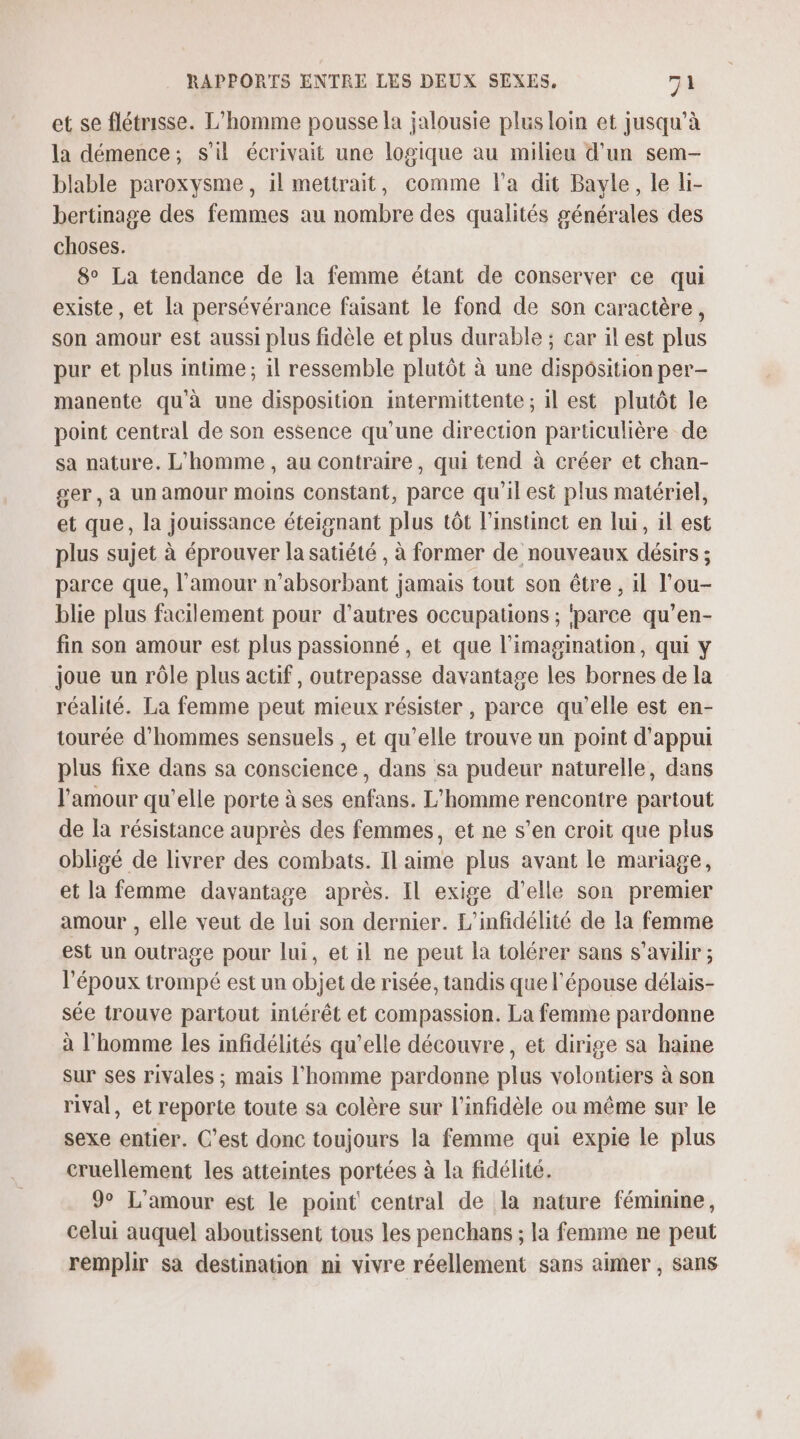 et se flétrisse. L'homme pousse la jalousie plus loin et jusqu’à la démence; s'il écrivait une logique au milieu d'un sem- blable paroxysme, il mettrait, comme l'a dit Bayle, le li- bertinage des femmes au nombre des qualités générales des choses. 8° La tendance de la femme étant de conserver ce qui existe, et la persévérance faisant le fond de son caractère, son amour est aussi plus fidèle et plus durable ; car il est plus pur et plus intime; il ressemble plutôt à une disposition per- manente qu'à une disposition intermittente ; il est plutôt le point central de son essence qu'une direction particulière de sa nature. L'homme, au contraire, qui tend à créer et chan- ger, à un amour moins Constant, parce qu'il est plus matériel, et que, la jouissance éteignant plus tôt l'instinct en lui, il est plus sujet à éprouver la satiété , à former de nouveaux désirs ; parce que, l'amour n’absorbant jamais tout son être , il l’ou- blie plus facilement pour d’autres occupations ; ‘parce qu’en- fin son amour est plus passionné , et que l'imagination, qui y joue un rôle plus actif, outrepasse davantage les bornes de la réalité. La femme peut mieux résister , parce qu'elle est en- tourée d'hommes sensuels , et qu’elle trouve un point d'appui plus fixe dans sa conscience, dans sa pudeur naturelle, dans l'amour qu’elle porte à ses enfans. L'homme rencontre partout de la résistance auprès des femmes, et ne s’en croit que plus obligé de livrer des combats. Il aime plus avant le mariage, et la femme davantage après. Il exige d'elle son premier amour , elle veut de lui son dernier. L'infidélité de la femme est un outrage pour lui, et il ne peut la tolérer sans s’avilir ; l'époux trompé est un objet de risée, tandis que l'épouse délais- sée trouve partout intérêt et compassion. La femme pardonne à l’homme les infidélités qu'elle découvre, et dirige sa haine sur ses rivales ; mais l’homme pardonne plus volontiers à son rival, et reporte toute sa colère sur l’infidèle ou même sur le sexe entier. C’est donc toujours la femme qui expie le plus cruellement les atteintes portées à la fidélité. 9° L'amour est le point central de la nature féminine, celui auquel aboutissent tous les penchans ; la femme ne peut remplir sa destination ni vivre réellement sans aimer , sans