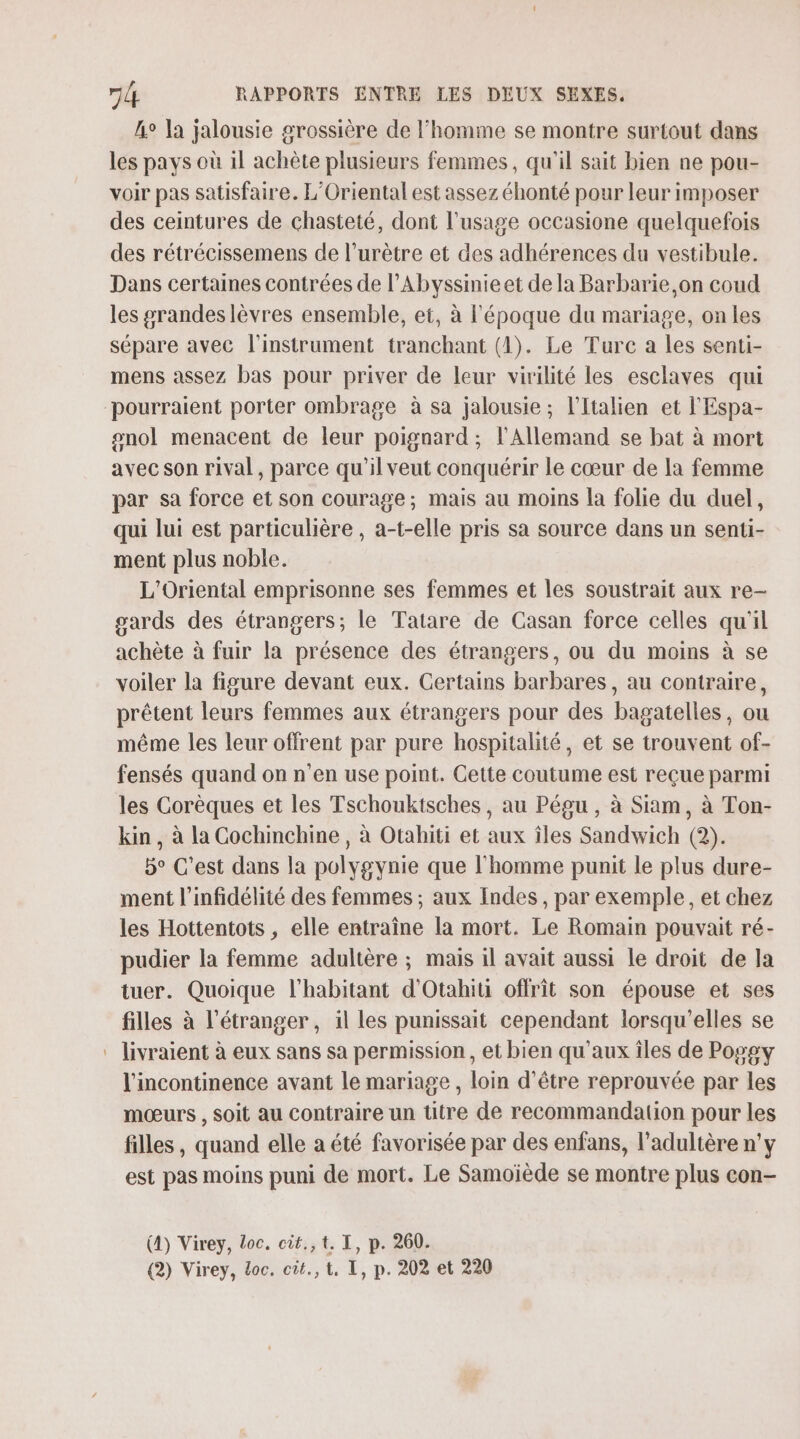 Le la jalousie grossière de l'homme se montre surtout dans les pays où 1l achète plusieurs femmes, qu'il sait bien ne pou- voir pas satisfaire. L’Oriental est assez éhonté pour leur imposer des ceintures de chasteté, dont l'usage occasione quelquefois des rétrécissemens de l’urètre et des adhérences du vestibule. Dans certaines contrées de l’Abyssinieet de la Barbarie,on coud les grandes lèvres ensemble, et, à l'époque du mariage, on les sépare avec l'instrument tranchant (1). Le Turc a les senti- mens assez bas pour priver de leur virilité les esclaves qui onol menacent de leur poignard ; l'Allemand se bat à mort avec son rival, parce qu'il veut conquérir Le cœur de la femme par sa force et son courage; mais au moins la folie du duel, qui lui est particulière , a-t-elle pris sa source dans un senti- ment plus noble. L'Oriental emprisonne ses femmes et les soustrait aux re- gards des étrangers; le Tatare de Casan force celles qu'il achète à fuir la présence des étrangers, ou du moins à se voiler la figure devant eux. Certains barbares, au contraire, prêtent leurs femmes aux étrangers pour des bagatelles, ou même les leur offrent par pure hospitalité, et se trouvent of- fensés quand on n’en use point. Cette coutume est reçue parmi les Corèques et les Tschouktsches, au Pégu , à Siam, à Ton- kin , à la Cochinchine, à Otabiti et aux îles Sandwich (2). 5° C’est dans la polygynie que l'homme punit le plus dure- ment l’'infidélité des femmes ; aux Indes, par exemple, et chez les Hottentots , elle entraîne la mort. Le Romain pouvait ré- pudier la femme adultère ; mais il avait aussi le droit de la tuer. Quoique l'habitant d'Otahiti offrit son épouse et ses filles à l'étranger, il les punissait cependant lorsqu'elles se livraient à eux sans sa permission, et bien qu'aux îles de Popgy l'incontinence avant le mariage , loin d’être reprouvée par les mœurs , soit au contraire un titre de recommandation pour les filles, quand elle a été favorisée par des enfans, l’adultère n’y est pas moins puni de mort. Le Samoïède se montre plus con- (4) Virey, Loc. cit., t. I, p. 260.