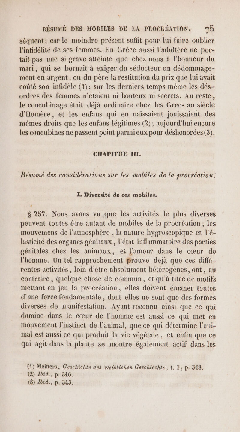 séquent ; car le moindre présent suflit pour lui faire oublier l'infidélité de ses femmes. En Grèce aussi l’adultère ne por- tait pas une si grave atteinte que chez nous à l'honneur du mari, qui se bornait à exiger du séducteur un dédommage- ment en argent, ou du père la restitution du prix que lui avait coûté son infidèle (4); sur les derniers temps même les dés- ordres des femmes n'étaient ni honteux ni secrets. Au reste, le concubinage était déjà ordinaire chez les Grecs au siècle d'Homère, et les enfans qui en naissaient jouissaient des mêmes droits que les enfans légitimes (2) ; aujourd’hui encore les concubines ne passent point parmieux pour déshonorées (3). CHAPITRE III. Resume des considérations sur les mobiles de la procréation. I, Diversité de ces mobiles. &amp; 257. Nous avons vu que les activités le plus diverses peuvent toutes être autant de mobiles de la procréation ; les mouvemens de l'atmosphère , la nature hygroscopique et l’é- lasticité des organes génitaux, l'état inflammatoire des parties génitales chez les animaux, ei l'amour dans le cœur de l'homme. Un tel rapprochement Prouve déjà que ces diffé rentes activités, loin d’être absolument hétérogènes, ont, au contraire, quelque chose de commun, et qu’à titre de motifs mettant en jeu la procréation, elles doivent émaner toutes d’une force fondamentale , dont elles ne sont que des formes diverses de manifestation. Ayant reconnu ainsi que ce qui domine dans le cœur de l’homme est aussi ce qui met en mouvement l'instinct de l'animal, que ce qui détermine l'ani- mal est aussi ce qui produit la vie végétale, et enfin que ce qui agit dans la plante se montre également acuif dans les (4) Meiners, Geschichte des weiblichen Geschlechts, t. I, p. 348. (2) Ibid. p. 346. (3) Jbid., p. 343.