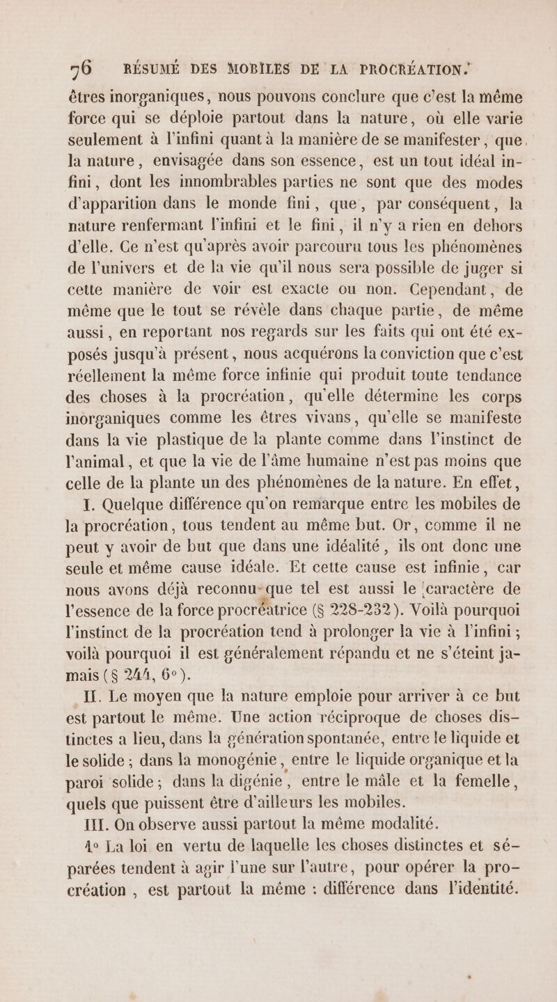 êtres morganiques, nous pouvons conclure que c'est la même force qui se déploie partout dans la nature, où elle varie seulement à l'infini quant à la manière de se manifester, que. la nature, envisagée dans son essence, est un tout idéal in- fini, dont les innombrables parties ne sont que des modes d'apparition dans le monde fini, que, par conséquent, la nature renfermant l'infini et le fini, il n’y a rien en dehors d'elle. Ce n'est qu'après avoir parcouru tous les phénomènes de l'univers et de la vie qu'il nous sera possible de juger si cette manière de voir est exacte ou non. Cependant, de même que le tout se révèle dans chaque partie, de même aussi, en reportant nos regards sur les faits qui ont été ex- posés jusqu'à présent, nous acquérons la conviction que c’est réellement la même force infinie qui produit toute tendance des choses à la procréation, qu'elle détermine les corps inorganiques comme les êtres vivans, qu'elle se manifeste dans la vie plastique de la plante comme dans l'instinct de l'animal , et que la vie de l'âme humaine n’est pas moins que celle de la plante un des phénomènes de la nature. En effet, I. Quelque diflérence qu'on remarque entre les mobiles de la procréation, tous tendent au même but. Or, comme il ne peut y avoir de but que dans une idéalité, ils ont donc une seule et même cause idéale. Et cette cause est infinie, car nous avons déjà reconnu que tel est aussi le ! acer de l'essence de la force procréatrice (S 228-232). Voilà pourquoi l'instinct de la procréation tend à prolonger la vie à l'infini ; voilà pourquoi il est généralement répandu et ne s'éteint ja- mais ($ 24h, 6°). If. Le moyen que la nature emploie pour arriver à ce but est partout le même. Une action réciproque de choses dis- tinctes a lieu, dans la génération spontanée, entre le liquide et le solide ; das la monogénie, entre le liquide organique et la paroi solide; dans la digénie, entre le mâle et la femelle, quels que puissent être d’ailleurs les mobiles. IE. On observe aussi partout la même modalité. 4e La loi en vertu de laquelle les choses distinctes et sé- parées tendent à agir l’une sur l'autre, pour opérer la pro- création , est partout la même : différence dans l'identité.