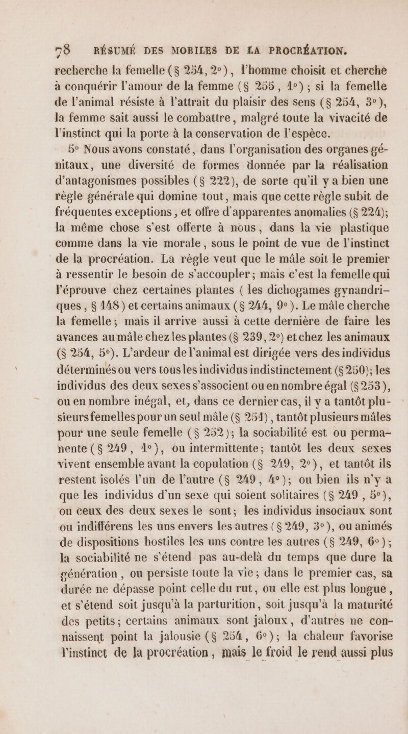 recherche la femelle ($S 254, 2°), l'homme choisit et cherche à conquérir l'amour de la femme (8 255, 1e); si la femelle de l'animal résiste à l'attrait du plaisir des sens ($ 254, 3°), la femme sait aussi le combattre, malgré toute la vivacité de l'instinct qui la porte à la conservation de l’espèce. 5° Nous avons constaté, dans l’organisation des organes gé- nitaux, une diversité de formes donnée par la réalisation d’antagonismes possibles ($ 222), de sorte qu'il y a bien une règle générale qui domine tout, mais que cette règle subit de fréquentes exceptions , et offre d'apparentes anomalies ($ 224); la même chose s'est offerte à nous, dans la vie plastique comme dans la vie morale, sous le point de vue de l'instinct de la procréation. La règle veut que le mâle soit le premier à ressentir le besoin de s’accoupler ; mais c’est la femelle qui l'éprouve chez certaines plantes ( les dichogames gvnandri- ques , $ 148) et certains animaux ($ 244, 9). Le mâle cherche la femelle; mais il arrive aussi à cette dernière de faire les avances au mâle chez les plantes ($ 239, 2°) et chez les animaux ($ 254, 5°). L’ardeur de l'animal est dirigée vers des individus déterminés ou vers tous les individus indistinctement ($250); les individus des deux sexes s’associent ou en nombre égal (6253), ou en nombre imégal, et, dans ce dernier cas, il y a tantôt plu- sieurs femelles pour un seul mâle ($ 251), tantôt plusieurs mâles pour une seule femelle ($ 252 ); la sociabilité est ou perma- nente ($ 249, 1°}, ou intermittente; tantôt les deux sexes vivent ensemble avant la copulation ($ 249, 2°), et tantôt ils restent isolés l’un de l’autre ($ 249, 4°); ou bien ils nv a que les individus d’un sexe qui soient solitaires ($ 249 , 5°), ou ceux des deux sexes le sont; les individus insociaux sont ou indifférens les uns envers les autres ($ 249, 3°), ou animés de dispositions hostiles les uns contre les autres ($ 249, 6); la sociabilité ne s'étend pas au-delà du temps que dure la génération , ou persiste toute la vie; dans le premier cas, sa durée ne dépasse point celle du rut, ou elle est plus longue, et s'étend soit jusqu'à la parturition, soit jusqu’à [a maturité des petits; certains animaux sont jaloux, d’autres ne con- naissent point la jalousie ($ 254, 6°); la chaleur favorise l'instinct de Ja procréation, mais le froid le rend aussi plus