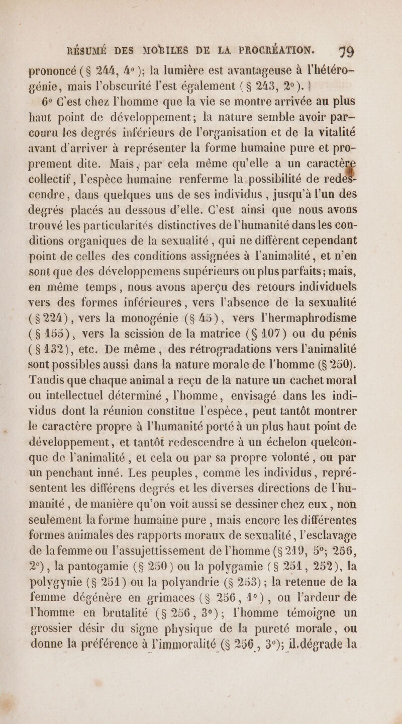 prononcé ($ 244, 4°); la lumière est avantageuse à l'hétéro- génie, mais l'obscurité l’est également ($ 243, 2). 6° C’est chez l'homme que la vie se montre arrivée au plus haut point de développement; la nature semble avoir par- couru les degrés inférieurs de l’organisation et de la vitalité avant d'arriver à représenter la forme humaine pure et pro- prement dite. Mais, par cela même qu'elle a un caractèr collectif , l'espèce humaine renferme la possibilité de red cendre, dans quelques uns de ses individus , jusqu’à l'un des degrés placés au dessous d'elle. C’est ainsi que nous avons trouvé les particularités distinctives de l'humanité dans les con- ditions organiques de la sexualité , qui ne diffèrent cependant point de celles des conditions assignées à l'animalité, et n’en sont que des développemens supérieurs ou plus parfaits ; mais, en même temps, nous avons aperçu des retours individuels vers des formes inférieures , vers l'absence de la sexualité ($ 224), vers la monogénie ($ A5), vers l’hermaphrodisme ($ 155), vers la scission de la matrice (6 107) ou du pénis ($132), etc. De même, des rétrogradations vers l’animalité sont possibles aussi dans la nature morale de l’homme ($ 250). Tandis que chaque animal a reçu de la nature un cachet moral ou intellectuel déterminé , l'homme, envisagé dans les indi- vidus dont la réunion constitue l'espèce, peut tantôt montrer le caractère propre à l'humanité porté à un plus haut point de développement, et tantôt redescendre à un échelon quelcon- que de l’animalité , et cela ou par sa propre volonté, ou par un penchant inné. Les peuples, comme les individus, repré- sentent les différens degrés et les diverses directions de l'hu- manité , de manière qu’on voit aussi se dessiner chez eux, non seulement la forme humaine pure , mais encore les différentes formes animales des rapports moraux de sexualité, l'esclavage de la femme ou l’assujettissement de l'homme ($ 219, 5°; 256, 2°), la pantogamie (8 250 ) ou la polygamie ($ 251, 252), la polygynie ($ 251) ou la polyandrie ($ 253) ; la retenue de la femme dégénère en grimaces ($ 256, 1°), ou l’ardeur de l'homme en brutalité ($ 256, 3°); l’homme témoigne un grossier désir du signe physique de [a pureté morale, ou donne la préférence à l'immoralité ($ 256, 3°); il. dégrade la