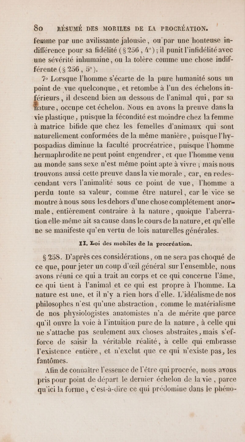 femme par une avilissante jalousie, ou'par une ‘honteuse in- différence pour sa fidélité ($ 256 , 4°) ; il panit l’infidélité avec une sévérité inhumaine , ou la tolère comme une chose indif- férente ($ 256 , 5°). 7 Lorsque l’homme s’écarte de la pure humanité sous un point de vue quelconque, et retombe à l’un des échelons Im- É , il descend bien au dessous de l'animal qui, par sa ature , occupe cet échelon. Nous en avons la preuve dans la vie plastique , puisque la fécondité est moindre chez la femme à matrice bifide que chez les femelles d'animaux qui sont natureliement conformées de la même manière, puisque l'hy- pospadias diminue la faculté procréatrice, puisque l'homme hermaphrodite ne peut point engendrer , et que l’homme venu au monde sans sexe n’est même point apte à vivre ; mais nous trouvons aussi cette preuve dans la vie morale , car, en redes- cendant vers l'animalité sous ce point de vue, l’homme a perdu toute sa valeur, comme être naturel, car le vice se montre à nous sous les dehors d’une chose complétement anor- male , entièrement contraire à la nature, quoique l’aberra- tion elle-même ait sa cause dans le cours de la nature, et qu'elle ne se manifeste qu’en vertu de lois naturelles générales. IT. Loi des mobiles de la procréation. $ 258. D’après ces considérations, on ne sera pas choqué de ce que, pour jeter un coup d'œil général sur l'ensemble, nous avons réuni Ce qui à trait au Corps et ce qui concerne l'âme, ce qui tient à l’animal et ce qui est propre à l’homme. La nature est une, et il n’y a rien hors d'elle. L’idéalisme de nos philosophes n'est qu’une abstraction, comme le matérialisme de nos physiologistes anatomistes n’a de mérite que parce qu'il ouvre la voie à l'intuition pure de la nature, à celle qui ne s'attache pas seulement aux choses abstraites , mais s’ef- force de saisir la véritable réalité, à celle qui embrasse l'existence entière, et n'exclut que ce qui n'existe pas, les fantômes. Afin de connaître l'essence de l'être qui procrée, nous avons pris pour point de départ le dernier échelon de la vie , parce qu'ici la forme , c'est-à-dire ce qui prédomine dans le phéno-