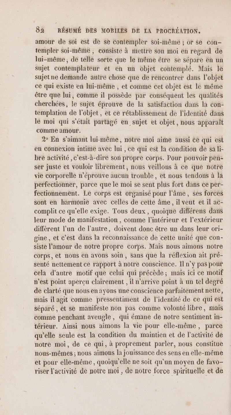 amour de soi est de se Contémpler Soi-mêmé ; or se con- templer soi-méiié, consisté à mettre Son moi en regard de lui-même, dé telle sorte que le même être se sépare én un sujet Contemplateur ét ën un objet contemplé. Mais le sujet ne demande autré chose que de rencontrer dans l’objet ce qui existe en lui-même , et comme cet objet est le même être que lui, comme il possède par conséquent les qualités cherchées, le sujet éprouve de la satisfaction dans là con- templation de l'objet, et ce rétablissement de l'identité dans lé moi qui s'était partagé en sujet et objet, nous apparaît comme amour. 2° En s aimant lui-même, nôtre moi aime aussi Ce qui est en Connexion intime avec lui , ce qui est la condition dé sa li- bre activité , c’est-à-dire son propre corps. Pour pouvoir pen- ser juste et vouloir librement, nous veillons à ce que notre vie corporelle n'éprouve aucun trouble, et nous tendons à la perfectionner, parce que le moi se sent plus fort dans ce per- féctionnement. Le corps est organisé pour l'âme, ses forces sont en harmonie avec celles de cette âme, il veut et il ac- complit ce qu'elle exige. Tous deux, quoiqué différens dans leur mode de manifestation , comme l’intérieur et l'extérieur diffèrent l’un de l’autre, doivent donc être un dans leur ori- sine , et c’est dans la reconnaissance de celte unité que con- siste l'amour de notre propre corps. Mais nous aimons notre corps, et nous en avons soin, Sans que la réflexion ait pré- senté nettement ce rapport à notre conscience. Il n’y pas pour cela d'autre motif que celui qui précède; mais ici ce motif n’est point aperçu clairement , il n'arrive point à un tel degré de clarté que nous en ayons une consciénce parfaitement nette, mais il agit comme pressentiment de l'identité de ce qui est séparé , ét se manifeste non pas comme volonté libre, mais comme penchant aveugle, qui émane de notre sentiment im- térieur. Ainsi nous aimons la vie pour elle-même, parce qu’elle seule est la condition du maintien et de l’activité de notre moi, de ce qui, à proprement parler, nous constitue nous-mêmes ; nous aimons la jouissance des sens en elle-même et pour elle-même, quoiqu'elle ne soit qu’un moyen de favo- riser l'activité de notre moi, de notre force spirituelle et de