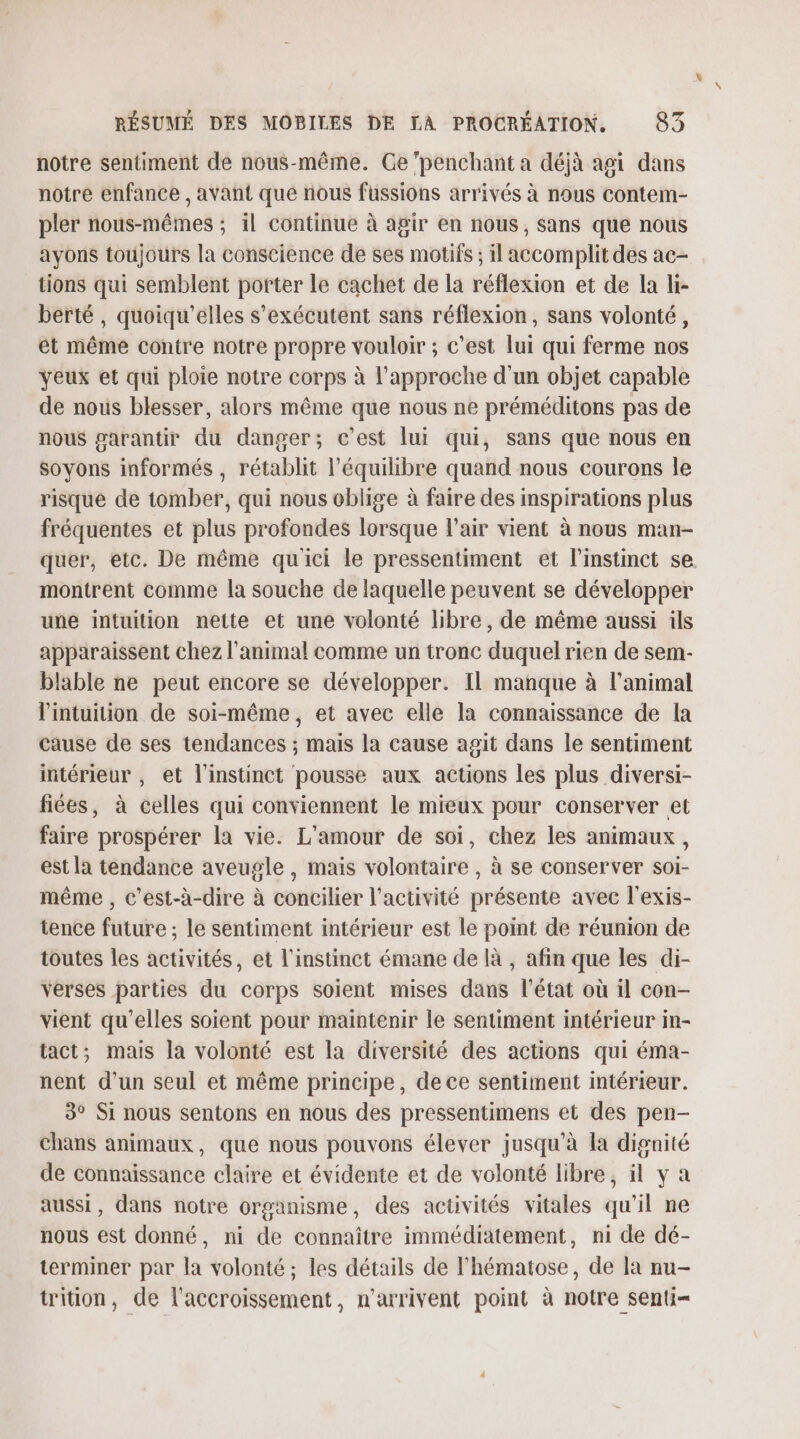 notre sentiment de nous-même. Ge ‘penchant a déjà agi dans notre enfance , avant que nous füssions arrivés à nous contem- pler nous-mêmes : il continue à agir en nous, sans que nous ayons toujours la conscience de ses motifs ; il accomplit des ac- tions qui semblent porter le cachet de la réflexion et de la li- berté , quoiqu'elles s’exécutent sans réflexion, sans volonté, ét même contre notre propre vouloir ; c’est lui qui ferme nos veux et qui ploie notre corps à l'approche d'un objet capable de nous blesser, alors même me nous ne préméditons pas de nous garantir du danger; c'est lui qui, sans que nous en soyons informés , rétablit l'équilibre quand nous courons le risque de tomber, qui nous oblige à faire des inspirations plus fréquentes et plus profondes lorsque l'air vient à nous man- quer, etc. De même quici le pressentiment et l'instinct se. montrent comme la souche de laquelle peuvent se développer une intuition nette et une volonté libre, de même aussi ils apparaissent chez l'animal comme un tronc duquel rien de sem- blable ne peut encore se développer. Il manque à l'animal l'intuition de soi-même, et avec elle la connaissance de la cause de ses tendances ; mais la cause agit dans le sentiment intérieur , et l'instinct pousse aux actions les plus diversi- fiées, à celles qui conviennent le mieux pour conserver et faire prospérer la vie. L'amour de soi, chez les animaux, est la tendance aveugle , mais volontaire , à se conserver soi- même , c'est-à-dire à concilier l’activité présente avec l'exis- tence future ; le sentiment intérieur est le point de réunion de toutes les activités, et l'instinct émane de là , afin que les di- verses parties du corps soient mises dans l'état où il con- vient qu’elles soient pour maintenir le sentiment intérieur in- tact; mais la volonté est la diversité des actions qui éma- nent d’un seul et même principe, de ce sentiment intérieur. 3° Si nous sentons en nous des pressentimens et des pen- chans animaux, que nous pouvons élever jusqu'à la dignité de connaissance claire et évidente et de volonté libre, il y a aussi, dans notre organisme, des activités vitales qu'il ne nous est donné, ni de connaître immédiatement, ni de dé- terminer par la volonté ; les détails de l’hématose, de la nu- triion, de l'accroissement, n'arrivent point à notre senti-