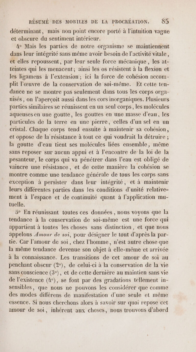 déterminant, mais non point encore porté à l'intuition vague et obscure du sentiment intérieur. ho Mais les parties de notre organisme se maintiennent dans leur intégrité sans même avoir besoin de l’activité vitale, et elles repoussent, par leur seule force mécanique , les at- teintes qui les menacent; ainsi les os résistent à la flexion et les ligamens à l'extension; ici la force de cohésion accom- plit l’œuvre de la conservation de soi-même. Et cette ten- dance ne se montre pas seulement dans tous les corps orga- nisés , on l’aperçoit aussi dans les cors inorganiques. Plusieurs parties similaires se réunissent en un seul corps, les molécules aqueuses en une goutte, les gouttes en une masse d’eau, les particules de la terre en une pierre, celles d’un sel en un cristal. Chaque corps tend ensuite à maintenir sa cohésion, et oppose de la résistance à tout ce qui voudrait la détruire ; la goutte d’eau tient ses molécules liées ensemble, même sans reposer sur aucun appui et à l'encontre de la loi de la pesanteur, le corps qui va pénétrer dans l’eau est obligé de vaincre une résistance, et de cette manière la cohésion se montre comme une tendance générale de tous les corps sans exception à persister dans leur intégrité, et à maintenir leurs différentes parties dans les conditions d'unité relative- ment à l’espace et de continuité quant à l'application mu- tuelle. 5° En réunissant toutes ces données , nous voyons que la tendance à la conservation de soi-même est une force qui appartient à toutes les choses sans distinction, et que nous appelons Amour de soi, pour désigner le tout d’après la par- tie. Car l'amour de soi, chez l'homme, n’est autre chose que la même tendance devenue son objet à elle-même et arrivée à la connaissance. Les transitions de cet amour de soi au penchant obscur (2°), de celui-ci à la conservation de la vie Sans Conscience (3°), et de cette dernière au maintien sans vie de l'existence (4°), se font par des gradations tellement in- sensibles, que nous ne pouvons les considérer que comme des modes différens de manifestation d'une seule et même essence. Si nous cherchons alors à savoir sur quoi repose cet amour de soi, inhérent aux choses, nous trouvons d'abord