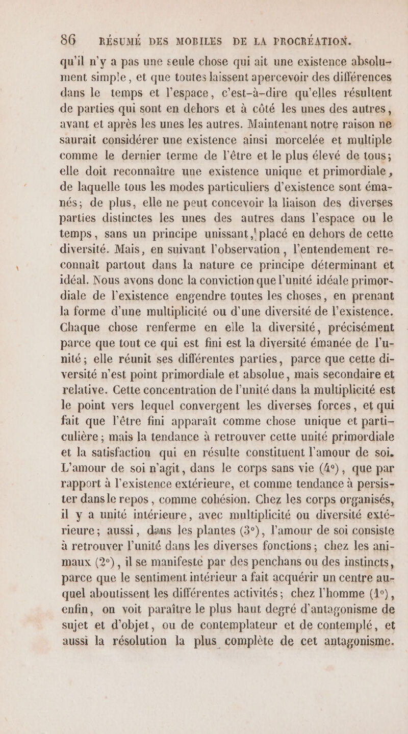 qu'il n'y à pas une seule chose qui ait une existence absolu- ment simple, et que toutes laissent apercevoir des différences dans le temps et l’espace, c’est-à-dire qu'elles résultent de parties qui sont en dehors et à côté les unes des autres, avant et après les unes les autres. Maintenant notre raison ne saurait considérer une existence ainsi morcelée et multiple comme le dernier terme de l'être et le plus élevé de tous; elle doit reconnaître une existence unique et primordiale, de laquelle tous les modes particuliers d'existence sont éma- nés; de plus, elle ne peut concevoir la liaison des diverses parties distinctes les unes des autres dans l’espace ou le temps, sans un principe unissant ,! placé en dehors de cette diversité. Mais, en suivant l'observation , l'entendement re- connaît partout dans la nature ce principe déterminant ét idéal. Nous avons donc la conviction que l'unité idéale primor- diale de l'existence engendre toutes les choses, en prenant la forme d’une multiplicité ou d’une diversité de l'existence. Chaque chose renferme en elle la diversité, précisément parce que tout ce qui est fini est la diversité émanée de l'u- nité; elle réunit ses différentes parties, parce que cette di- versité n’est point primordiale et absolue, mais secondaire et relative. Cette concentration de l'unité dans la multiplicité est le point vers lequel convergent les diverses forces, et qui fait que l'être fini apparaît comme chose unique et parti- culière ; mais la tendance à retrouver cette unité primordiale et la satisfaction qui en résulte constituent l'amour de soi. L'amour de soi n'agit, dans le corps sans vie (4°), que par rapport à l'existence extérieure, et comme tendance à persis- ter dans le repos , comme cohésion. Chez les corps organisés, il y à unité intérieure, avec multiplicité ou diversité exté- rieure; aussi, dans les plantes (3°), l’amour de soi consiste à retrouver l'unité dans les diverses fonctions; chez les ani- maux (2°), ilse manifesté par des penchans ou des instincts, parce que le sentiment intérieur a fait acquérir un centre au- quel aboutissent les différentes activités; chez l’homme (1°), enfm, on voit paraître le plus haut degré d’antogonisme de sujet et d'objet, ou de contemplateur et de contemplé, et aussi la résolution la plus complète de cet antagonisme.