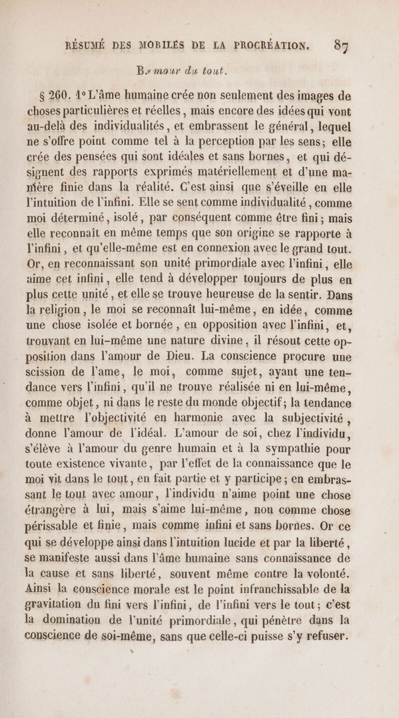 B mour du tout. $ 260. 1° L'âme humaine crée non seulement des images de choses particulières et réelles, mais encore des idées qui vont au-delà des individualités, A embrassent le général, lequel ne s'offre point comme tel à la perception par les sens; elle crée des pensées qui sont idéales et sans bornes, et qui dé- signent des rapports exprimés matériellement et d’une ma- nière finie dans la réalité. C’est ainsi que s’éveille en elle l'intuition de l'infini. Elle se sent comme individualité , comme moi déterminé , isolé, par conséquent comme être fini; mais elle reconnaît en même temps que son origine se rapporte à l'infini, et qu’elle-même est en connexion avec le srand tout. Or, en reconnaissant son unité primordiale avec l'infini, elle aime cet infini, elle tend à développer toujours de plus en plus cette unité, et elle se trouve heureuse de la sentir. Dans la religion , le moi se reconnaît lui-même, en idée, comme une chose isolée et bornée , en opposition avec l'infini, et, trouvant en lui-même une nature divine, il résout cette op- position dans l'amour de Dieu. La conscience procure une scission de l'ame, le moi, comme sujet, ayant une ten- dance vers l'infini, qu'il ne trouye réalisée ni en lui-même, comme objet, ni dans le reste du monde objectif; la tendance à mettre l’objectivité en harmonie avec la subjectivité , donne l'amour de l'idéal. L'amour de soi, chez l'individu, s'élève à l'amour du genre humain et à la sympathie pour toute existence vivante, par l'effet de la connaissance que le moi vit dans le tout, en fait partie et y participe ; en embras- sant le tout avec amour, l'individu n'aime point une chose étrangère à lui, mais s'aime lui-même, non comme chose périssable et finie, mais comme infini et sans bornes. Or ce qui se développe ainsi dans l'intuition lucide et par la liberté, se manifeste aussi dans l'âme humaine sans connaissance de la cause et sans liberté, souvent même contre la volonté. Ainsi la conscience morale est le point infranchissable de la gravitation du fini vers l'infini, de l'infini vers le tout ; c’est la domination de l'unité primordiale , qui pénètre dans la conscience de soi-même, sans que celle-ci puisse s’y refuser.