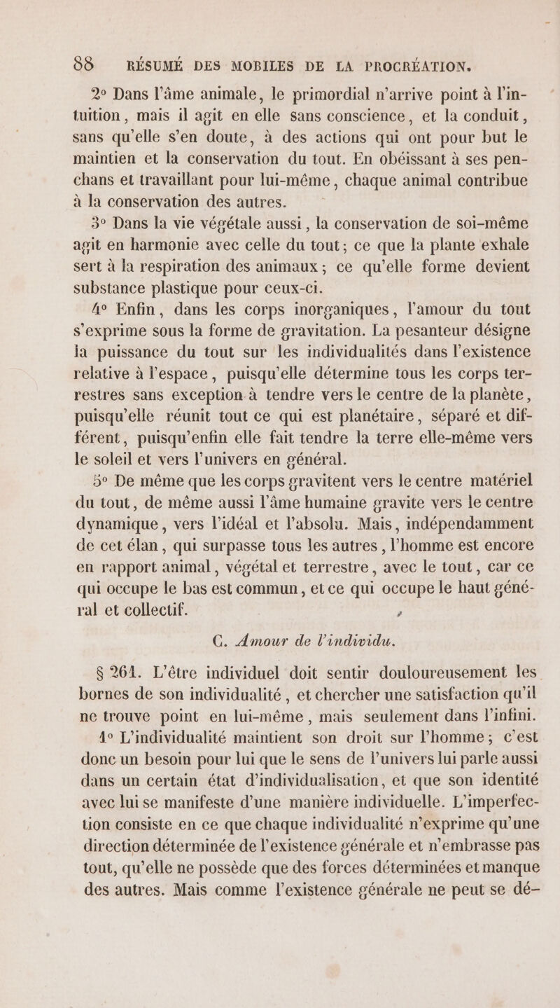 2° Dans l’âme animale, le primordial n’arrive point à l'in- tuition, mais il agit en elle sans conscience, et la conduit, sans qu'elle s’en doute, à des actions qui ont pour but le maintien et la conservation du tout. En obéissant à ses pen- chans et travaillant pour lui-même, chaque animal contribue à la conservation des autres. 3° Dans la vie végétale aussi , la conservation de soi-même agit en harmonie avec celle du tout; ce que la plante exhale sert à la respiration des animaux; ce qu’elle forme devient substance plastique pour ceux-c1. 4° Enfin, dans les corps inorganiques, l’amour du tout s'exprime sous la forme de gravitation. La pesanteur désigne ia puissance du tout sur les individualités dans l'existence relative à l’espace, puisqu'elle détermime tous les corps ter- restres sans exception à tendre vers le centre de la planète, puisqu'elle réunit tout ce qui est planétaire, séparé et dif- férent, puisqu’enfin elle fait tendre la terre elle-même vers le soleil et vers l'univers en général. 5e De même que les corps gravitent vers le centre matériel du tout, de même aussi l'âme humaine gravite vers le centre dynamique , vers l'idéal et l'absolu. Mais, indépendamment de cet élan, qui surpasse tous les autres , l’homme est encore en rapport animal, végétal et terrestre, avec le tout, car ce qui occupe le bas est commun, et ce qui occupe le haut géné- ral et collectif. # C. Amour de l'individu. 8 261. L'être individuel doit sentir douloureusement les bornes de son individualité , et chercher une satisfaction qu'il ne trouve point en lui-même , mais seulement dans infini. 4° L’individualité maintient son droit sur l’homme; c'est donc un besoin pour lui que le sens de l'univers lui parle aussi dans un certain état d’individualisation, et que son identité avec luise manifeste d’une manière individuelle. L'imperfec- tion consiste en ce que chaque individualité n’exprime qu’une direction déterminée de l'existence générale et n'embrasse pas tout, qu’elle ne possède que des forces déterminées et manque des autres. Mais comme l'existence générale ne peut se dé-