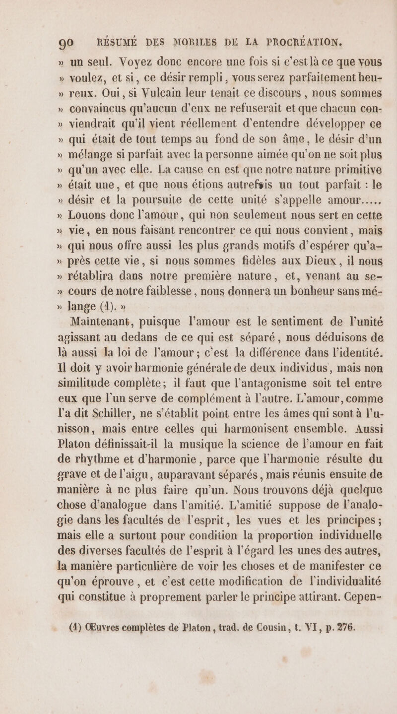 » un seul. Voyez donc encore une fois si c’est là ce que vous » voulez, et si, ce désir rempli, vous serez parfaitement heu- » reux. Oui, si Vulcain leur tenait ce discours , nous sommes » Convaincus qu'aucun d'eux ne refuserait et que chacun con- » viendrait qu'il vient réellement d'entendre développer ce » qui était de tout temps au fond de son âme, le désir d'un » mélange si parfait avec la personne aimée qu'on ne soit plus » qu'un avec elle. La cause en est que notre nature primitive » était une, et que nous étions autrefsis un tout parfait : le » désir et la poursuite de cette unité s'appelle amour... » Louons donc l'amour, qui non seulement nous sert en cette » vie, en nous faisant rencontrer ce qui nous convient, mais » qui nous offre aussi les plus grands motifs d'espérer qu’a- » près cette vie, si nous sommes fidèles aux Dieux, il nous » rétablira dans notre première nature, et, venant au se- » cours de notre faiblesse , nous donnera un bonheur sans mé- » lange (1). » Maintenant, puisque l'amour est le sentiment de l'unité agissant au dedans de ce qui est séparé, nous déduisons de là aussi la loi de l'amour ; c’est la différence dans l'identité. Il doit y avoir harmonie générale de deux individus, mais non similitude complète; il faut que l'antagonisme soit tel entre eux que l'un serve de complément à l'autre. L'amour, comme l'a dit Schiller, ne s'établit point entre les âmes qui sont à l’u- nisson, mais entre celles qui harmonisent ensemble. Aussi Platon définissait-il la musique la science de l'amour en fait de rhythme et d'harmonie , parce que l'harmonie résulte du grave et de l'aigu, auparavant séparés , mais réunis ensuite de manière à ne plus faire qu’un. Nous trouvons déjà quelque chose d’analogue dans l'amitié. L'amitié suppose de l’analo- gie dans les facultés de l'esprit, les vues et les principes ; mais elle a surtout pour condition la proportion individuelle des diverses facultés de l'esprit à l'égard les unes des autres, la manière particulière de voir les choses et de manifester ce qu’on éprouve , et c’est cette modification de lindividualité qui constitue à proprement parler le principe attirant. Cepen- (4) Œuvres complètes de Platon, trad. de Cousin, t, VI, p. 276.