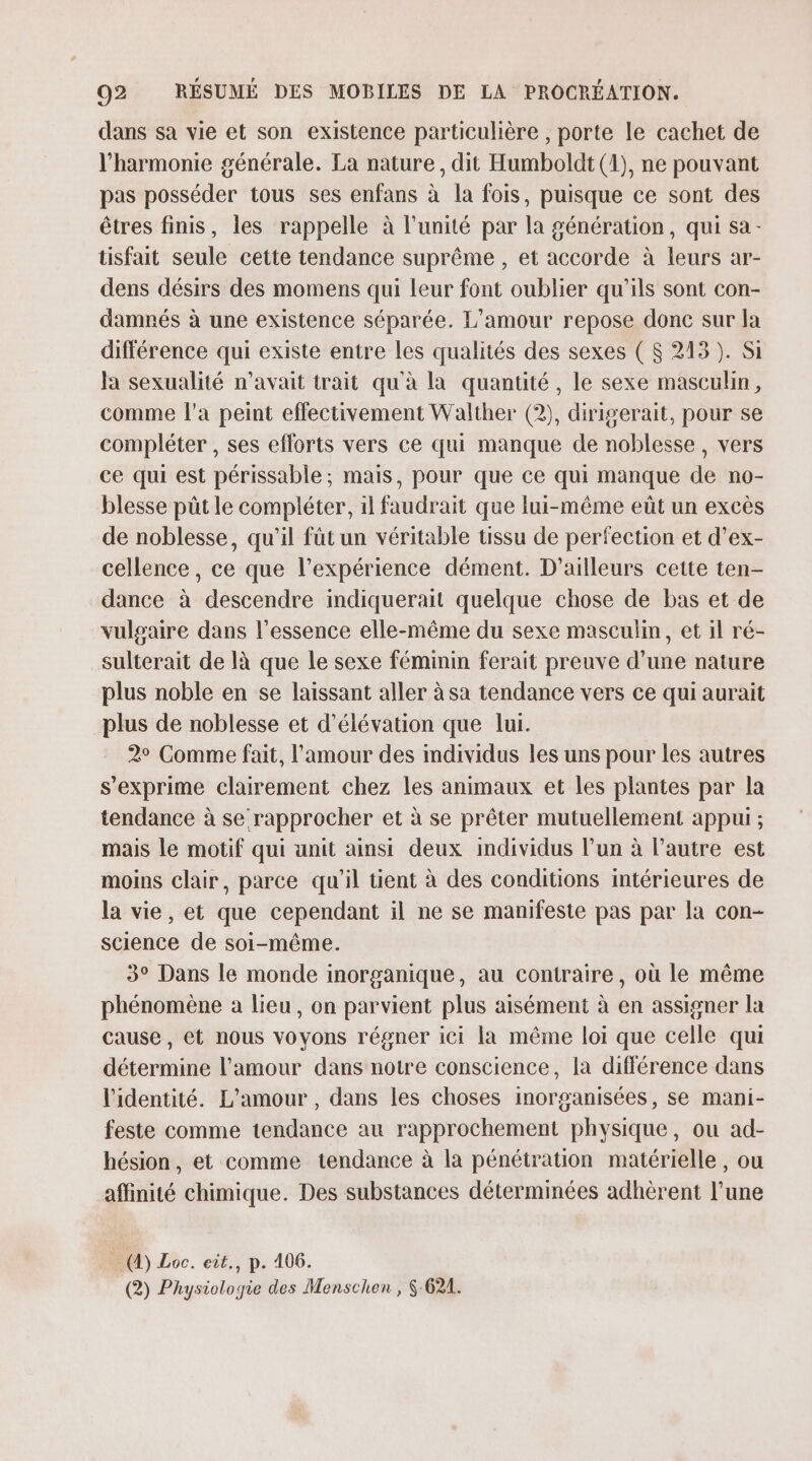 dans sa vie et son existence particulière , porte le cachet de l'harmonie générale. La nature, dit Humboldt (1), ne pouvant pas posséder tous ses enfans à la fois, puisque ce sont des êtres finis, les rappelle à l'unité par la génération, qui sa - tisfait seule cette tendance suprême , et accorde à leurs ar- dens désirs des momens qui leur font oublier qu’ils sont con- damnés à une existence séparée. L’amour repose donc sur la différence qui existe entre les qualités des sexes ( $ 213). Si Ja sexualité n'avait trait qu'à la quantité, le sexe masculin, comme l’a peint effectivement Walther (2), dirigerait, pour se compléter , ses eflorts vers ce qui manque de noblesse, vers ce qui est périssable; mais, pour que ce qui manque de no- blesse püt le compléter, il faudrait que lui-même eût un excès de noblesse, qu'il füt un véritable tissu de perfection et d’ex- cellence, ce que l'expérience dément. D'ailleurs cette ten- dance à descendre indiquerait quelque chose de bas et de vulgaire dans l'essence elle-même du sexe masculin, et il ré- sulterait de là que le sexe féminin ferait preuve d’une nature plus noble en se laissant aller à sa tendance vers ce qui aurait plus de noblesse et d’élévation que lui. 2° Comme fait, l'amour des individus les uns pour les autres s'exprime clairement chez les animaux et les plantes par la tendance à se rapprocher et à se prêter mutuellement appui ; mais le motif qui unit ainsi deux mdividus l’un à l’autre est moins clair, parce qu'il tient à des conditions intérieures de la vie, et que cependant il ne se manifeste pas par la con- science de soi-même. 3° Dans le monde inorganique, au contraire, où le même phénomène a lieu, on parvient plus aisément à en assigner la cause, et nous voyons régner ici la même loi que celle qui détermine l'amour dans notre conscience, la différence dans l'identité. L'amour , dans les choses inorganisées, se mani- feste comme tendance au rapprochement physique, ou ad- hésion, et comme tendance à la pénétration matérielle, ou affinité chimique. Des substances détermmées adhèrent l’une (4) Loc. eit., p. 406. (2) Physiologie des Menschen , 6 621.