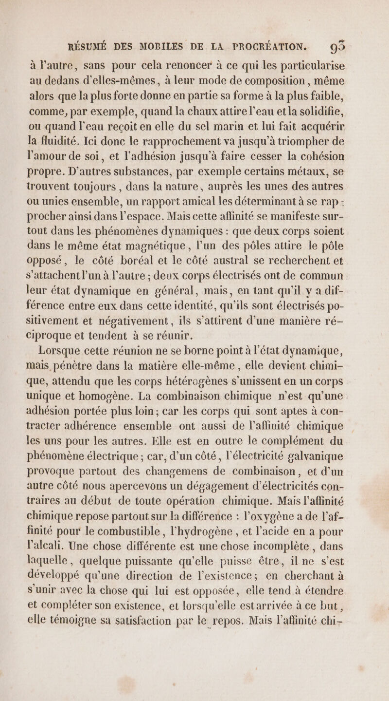 à l’autre, sans pour cela renoncer à ce qui les particularise au dedans d’elles-mêmes, à leur mode de composition, même alors que la plus forte donne en partie sa forme à la plus faible, comme, par exemple, quand la chaux attire l’eau et la solidifie, ou quand l’eau reçoit en elle du sel marin et lui fait acquérir la fluidité. Ici donc le rapprochement va jusqu’à triompher de l'amour de soi, et l'adhésion jusqu’à faire cesser la cohésion propre. D’autres substances, par exemple certains métaux, se trouvent toujours , dans la nature, auprès les unes des autres ou unies ensemble, un rapport amical les déterminant à se rap - procher ainsi dans l’espace. Mais cette affinité se manifeste sur- tout dans les phénomènes dynamiques : que deux corps soient dans le même état magnétique, l’un des pôles attire le pôle opposé, le côté boréal et le côté austral se recherchent et s’attachent l’un à l’autre ; deux corps électrisés ont de commun leur état dynamique en général, mais, en tant qu'il y a dif- férence entre eux dans cette identité, qu'ils sont électrisés po- sitivement et négativement, ils s’attirent d'une manière ré- Ciproque et tendent à se réunir. Lorsque cette réunion ne se borne point à l'état dynamique, mais pénètre dans la matière elle-même , elle devient chimi- que, attendu que les corps hétérogènes s'unissent en un corps unique et homogène. La combinaison chimique n’est qu'une adhésion portée plus loin; car les corps qui sont aptes à con- tracter adhérence ensemble ont aussi de l’affinité chimique les uns pour les autres. Elle est en outre le complément du phénomène électrique ; car, d’un côté, l'électricité galvanique provoque partout des changemens de combinaison, et d’un autre côté nous apercevons un dégagement d'électricités con- traires au début de toute opération chimique. Mais l’affinité chimique repose partout sur la différence : l'oxygène a de l’af- finité pour le combustible, l'hydrogène , et l'acide en a pour l'alcali. Une chose différente est une chose incomplète , dans laquelle, quelque puissante qu’elle puisse être, ilne s’est développé qu’une direction de l'existence; en cherchant à s'unir avec la chose qui lui est opposée, elle tend à étendre et compléter son existence, et lorsqu'elle estarrivée à ce but, elle témoigne sa satisfaction par le repos. Mais l'aflinité chi-