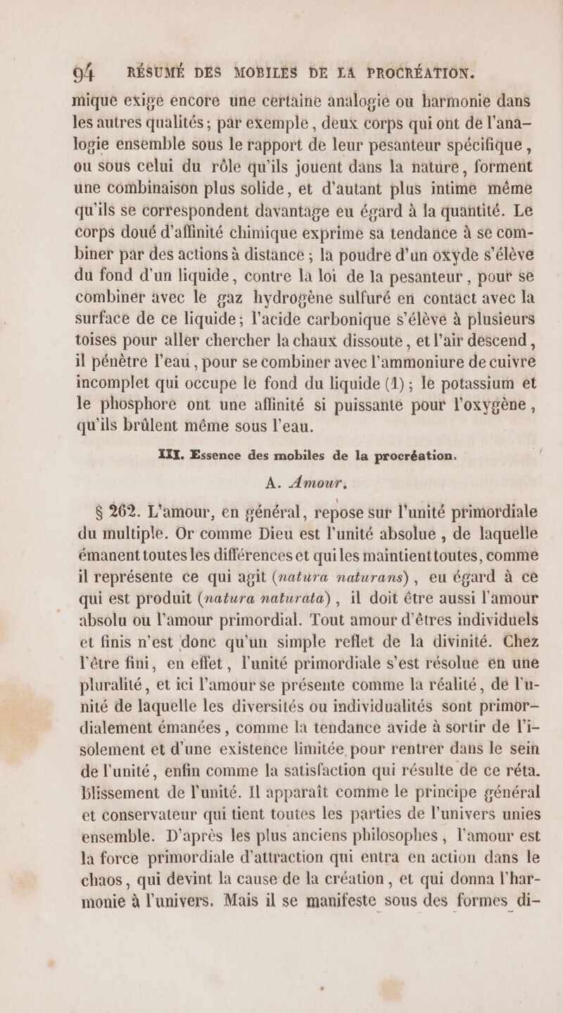 mique exige encore une certaine analogié ou harmonie dans les autres qualités ; par exemple, deux corps qui ont de l’ana- logie ensemble sous le rapport de leur pesanteur spécifique, ou sous celui du rôle qu’ils jouent dans la nature, formént une combinaison plus solide, et d'autant plus intime même qu'ils se correspondent davantage eu égard à la quantité. Le corps doué d’affinité chimique exprime sa tendance à se com- biner par des actions à distance ; la poudre d’un oxyde s'élève du fond d'un liquide, contre la loi de la pesanteur , pour se combiner avec le gaz hydrogène sulfuré en contact avec la surface de ce liquide; l'acide carbonique s’élèvé à plusieurs toises pour aller chercher la chaux dissoute , et l’air descend, il pénètre l’eau , pour se combiner avec l’'ammoniure de cuivre incomplet qui occupe le fond du liquide (1) ; le potassium et le phosphore ont une aflinité si puissante pour l'oxygène, qu'ils brûlent même sous l’eau. III. Essence des mobiles de la procréation. A. Amour. $ 262. L'amour, en général, repose sur l'unité primordiale du multiple. Or comme Dieu est l’unité absolue , de laquelle émanent toutes les différences et quiles maintienttoutes, comme il représente ce qui agit (nafüra naturans), eu égard à ce qui est produit (natura naturata) , il doit être aussi l'amour absolu ou l'amour primordial. Tout amour d'êtres individuels et finis n'est donc qu'un simple reflet de la divinité. Chez l'être fini, en effet, l'unité primordiale s’est résolue en une pluralité, et ici l’amour se présente comme la réalité, dé l'u- nité de laquelle les diversités ou individualités sont primor- dialement émanées , comme la tendance avide à sortir de l'i- solement et d’une existence limitée pour rentrer dans le sein de l'unité, enfin comme la satisfaction qui résulte de ce réta. blissement de l'unité. Il apparaît comme le principe général et conservateur qui tient toutes les parties de l'univers unies ensemble. D’après les plus anciens philosophes, l'amour est la force primordiale d'attraction qui entra en action dans le chaos , qui devint la cause de la création, et qui donna l’har- monie à l'univers. Mais 1l se manifeste sous des formes di-