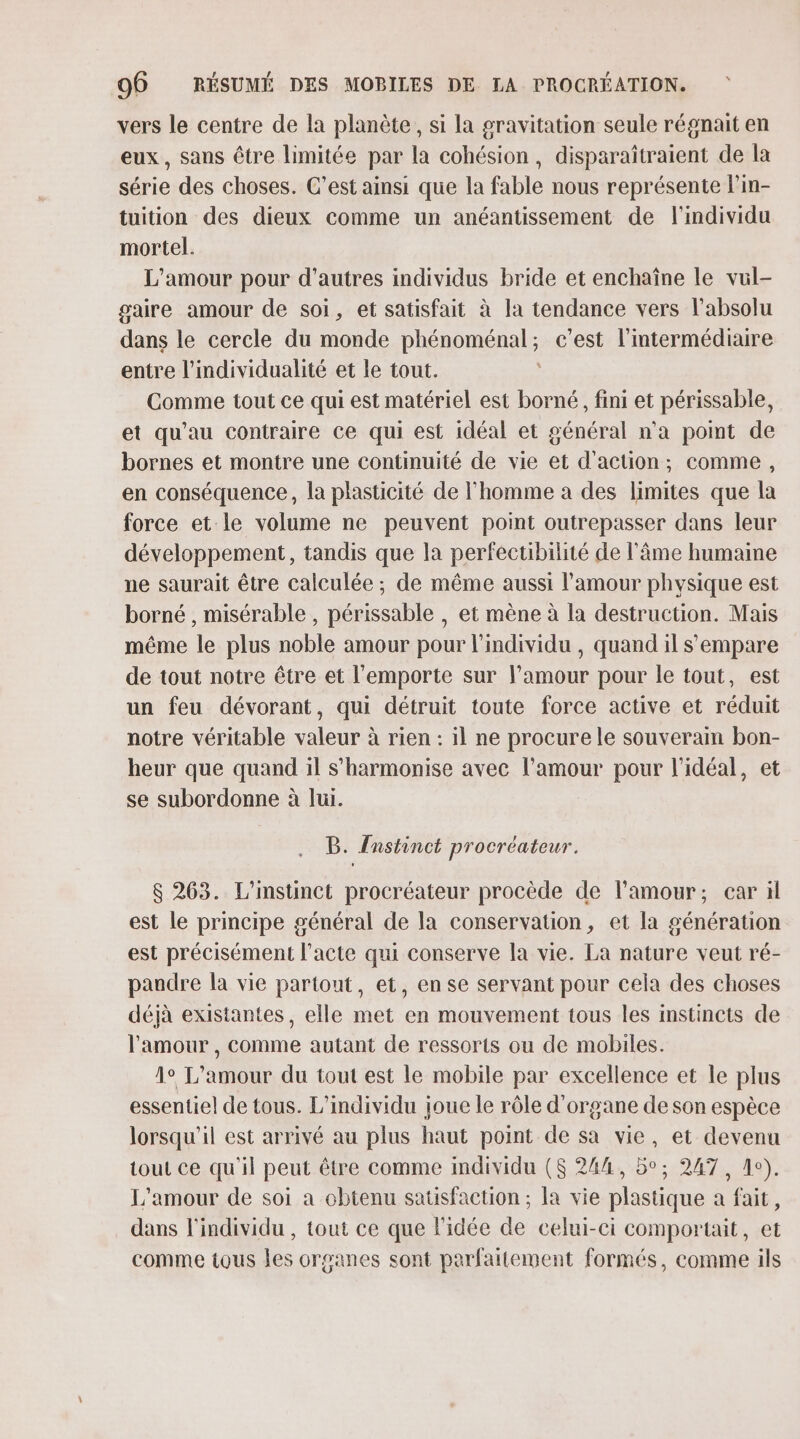 vers le centre de la planète, si la pravitation seule régnait en eux, sans être limitée par la cohésion, disparaîtraient de la série des choses. C’est ainsi que la fable nous représente l’in- tuition des dieux comme un anéantissement de l'individu mortel. L'amour pour d’autres individus bride et enchaîne le vul- gaire amour de soi, et satisfait à la tendance vers l'absolu dans le cercle du monde phénoménal; c’est l'intermédiaire entre l’ndividualité et le tout. | Comme tout ce qui est matériel est borné, fini et périssable, et qu'au contraire ce qui est idéal et général n’a point de bornes et montre une continuité de vie et d'action; comme, en conséquence, la plasticité de l’homme à des limites que la force et le volume ne peuvent point outrepasser dans leur développement, tandis que la perfectibiité de l'âme humaine ne saurait être calculée ; de même aussi l'amour physique est borné , misérable , périssable , et mène à la destruction. Mais même le plus noble amour pour l'individu , quand il s'empare de tout notre être et l'emporte sur l’amour pour le tout, est un feu dévorant, qui détruit toute force active et réduit notre véritable valeur à rien : il ne procure le souverain bon- heur que quand il s’harmonise avec l'amour pour l'idéal, et se subordonne à lui. B. Anstinct procréateur. $ 263. L'instinct procréateur procède de l'amour; ear ïl est le principe général de la conservation, et la génération est précisément l'acte qui conserve la vie. La nature veut ré- pandre la vie partout, et, en se servant pour cela des choses déjà existantes, elle met en mouvement tous les instincts de l'amour , comme autant de ressorts ou de mobiles. 1° L'amour du tout est le mobile par excellence et le plus essentiel de tous. L’individu joue le rôle d'organe de son espèce lorsqu'il est arrivé au plus haut point de sa vie, et devenu tout ce qu'il peut être comme individu ($ 244, 5°; 247, Ac). L'amour de soi a obtenu satisfaction ; la vie plastique a fait, dans l'individu , tout ce que l'idée de celui-ci comportait, et comme tous les organes sont parfaitement formés, comme ils