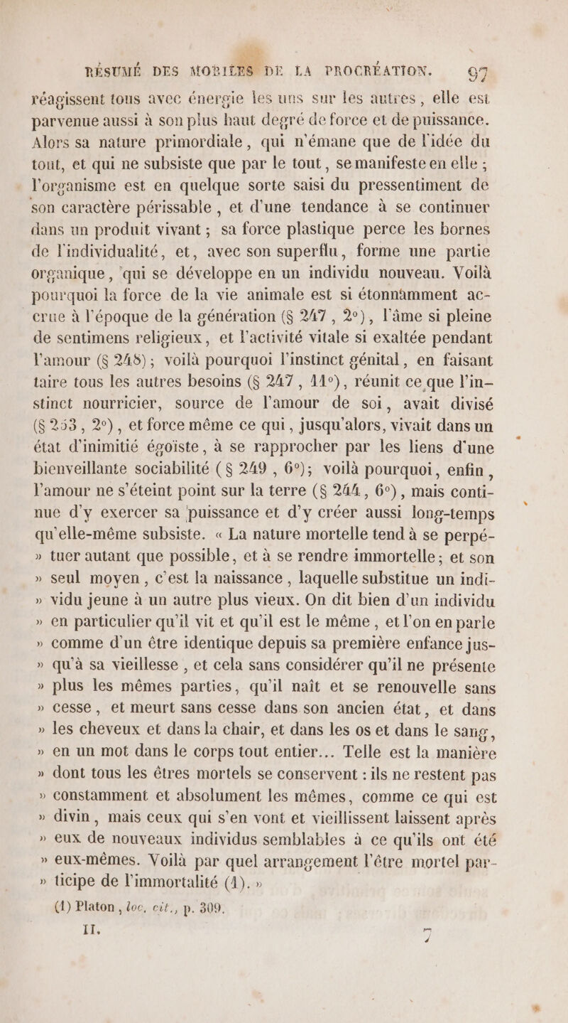 réagissent tous avec énergie les uns sur les autres, elle est parvenue aussi à son plus haut degré de force et de puissance. Alors sa nature primordiale, qui n'émane que de l'idée du tout, et qui ne subsiste que par le tout, se manifeste en elle ; l'organisme est en quelque sorte saisi du pressentiment de son caractère périssable , et d’une tendance à se continuer dans un produit vivant ; sa force plastique perce les bornes de l'individualité, et, avec son superflu, forme une partie organique , qui se développe en un individu nouveau. Voilà pourquoi la force de la vie animale est si étonnamment ac- crue à l’époque de la génération ($ 247 , 2°), l'âme si pleine de sentimens religieux, et l'activité vitale si exaltée pendant l'amour ($ 248); voilà pourquoi l'instinct génital, en faisant taire tous les autres besoins ($ 247 , 11°), réunit ce que l’in- stinct nourricier, source de l'amour de soi, avait divisé (8253, 2°), et force même ce qui, jusqu alors, vivait dans un état d’inimitié égoïste, à se rapprocher par les liens d'une bienveillante sociabilité ($ 249 , 6°); voilà pourquoi, enfin, l'amour ne s'éteint point sur la terre ($ 244, 6°), mais conti- nue d'y exercer sa puissance et d'y créer aussi long-temps qu'elle-même subsiste. « La nature mortelle tend à se perpé- » tuer autant que possible, et à se rendre immortelle ; et son » seul moyen, c’est la naissance , laquelle substitue un indi- » vidu jeune à un autre plus vieux. On dit bien d’un individu » en particulier qu'i vit et qu'il est le même , et l’on en parle » comme d'un être identique depuis sa première enfance jus- » qu'à sa vieillesse , et cela sans considérer qu’il ne présente » plus les mêmes parties, qu'il naît et se renouvelle sans » cesse, et meurt sans cesse dans son ancien état, et dans » les cheveux et dans la chair, et dans les os et dans le sarig, » en un mot dans le corps tout entier. Telle est la manière » dont tous les êtres mortels se conservent : ils ne restent pas » constamment et absolument les mêmes, comme ce qui est » divin, mais Ceux qui s’en vont et vieillissent laissent après » eux de nouveaux individus semblables à ce qu'ils ont été eux-mêmes. Voilà par quel arrangement l'être mortel par- » ticipe de l’immortalité (4). » (1) Platon , doc, cit., p. 809. IT, SJ]