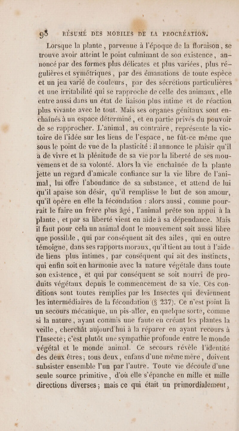 \ 0$ RÉSUMÉ DES en LA PROCRÉATION. Lorsque la plante, parvenue à l'époque de la floraison, se trouve avoir atteint le point culminant de son existence, an- noncé par des formes plus délicates et plus variées, plus ré- gulières et symétriques, par des émanations de toute espèce et un jeu varié de couleurs, par des sécrétions particulières et une irritabilité qui se rapproche de celle des animaux , elle entre aussi dans un état de liaison plus intime et de réaction plus vivante avec le tout. Mais ses organes génitaux sont en- chaînés à un espace déterminé, et en partie privés du pouvoir de se rapprocher. L'animal, au contraire, représente la vic- toire de l’idée sur les liens de l’espace, ne fût-ce même que sous le point de vue de la plasticité : il annonce le plaisir qu'il a de vivre et la plénitude de sa vie par la liberté de ses mou- vemens et de sa volonté. Alors la vie enchaînée de la plante jette un regard d'amicale confiance sur la vie libre de l’ani- mal, lui offre l'abondance de sa substance, et attend de lui qu'il apaise son désir, qu’il remplisse le but de son amour, qu'il opère en elle la fécondation : alors aussi, comme pour- rait le faire un frère plus âgé, l'animal prête son appui à la plante , et par sa liberté vient en aide à sa dépendance. Mais il faut pour cela un animal dont le mouvement soit aussi libre que possible , qui par conséquent ait des ailes, qui en outre témoigne, dans ses rapports moraux, qu'iltient au tout à l’aide de liens plus intimes, par conséquent qui ait des instincts, qui enfin soit en harmonie avec la nature végétale dans toute son existence, ét qui par conséquent se soit nourri de pro- duits végétaux depuis le commencement de sa vie. Ces con- ditions sont toutes remplies par les Insectes qui deviennent les intermédiaires de la fécondation ($ 237). Ce n’est point à un secours mécanique, un pis-aller, en quelque sorte, comme si la nature , ayant commis une faute en créant les plantes la veille, cherchât aujourd hui à la réparer en ayant recours à l'Insecte ; c’est plutôt une sympathie profonde entre le monde végétal et le monde animal. Ce secours révèle l'identité des deux êtres; tous deux, enfans d'une même mère, doivent subsister ensemble l’un par l’autre. Toute vie découle d'une seule source primitive, d’où elle s’épanche en mille et mille directions diverses; mais ce qui était un primordialement,