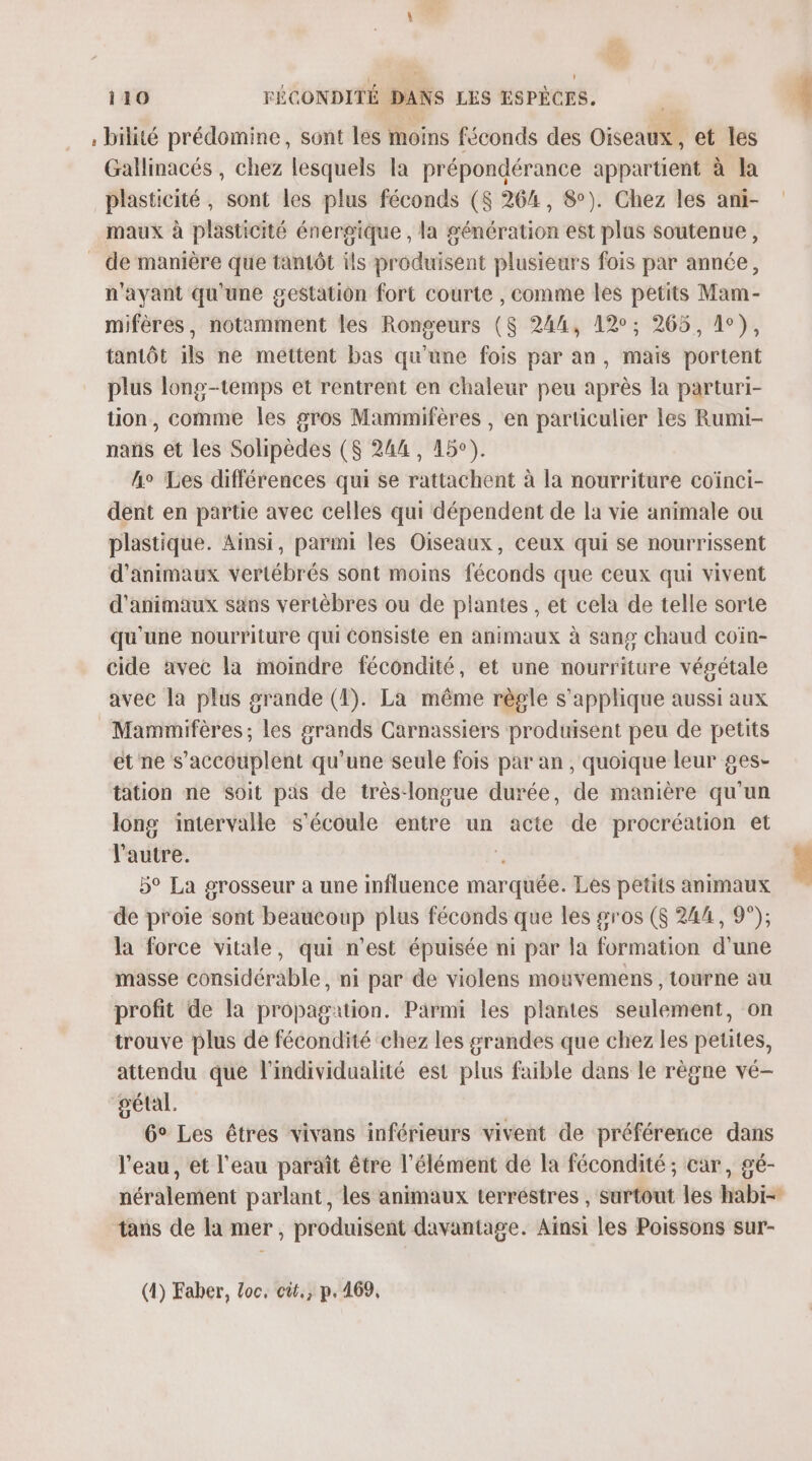 bilité prédomine, sont les moins féconds des Oiseaux, et les Gallinacés , chez lesquels la prépondérance appartient à la plasticité , sont les plus féconds ($ 264, 8). Chez les ani- maux à plasticité énergique , la génération est plas soutenue, _ de manière que tantôt ils produisent plusieurs fois par année, n'ayant qu'une gestation fort courte , comme les petits Mam- mifères, notamment les Rongeurs ($ 244, 12; 265, 1°), tantôt ils ne mettent bas qu'une fois par an, mais portent plus long-temps et rentrent en chaleur peu après la parturi- tion, comme les gros Mammifères , en particulier les Rumi- nans et les Solipèdes ($ 244, 45°). he Les différences qui se rattachent à la nourriture coïnci- dent en partie avec celles qui dépendent de la vie animale ou plastique. Ainsi, parmi les Oiseaux, ceux qui Se nourrissent d'animaux vertébrés sont moins féconds que ceux qui vivent d'animaux sans vertèbres ou de plantes , et cela de telle sorte qu'une nourriture qui Consiste en animaux à sang chaud coïn- cide avec la moindre fécondité, et une nourriture végétale avec la plus srande (1). La même règle s'applique aussi aux Mammifères; les grands Carnassiers produisent peu de petits et ne s’accouplent qu’une seule fois par an , quoique leur ges- tation ne Soit pas de très-longue durée, de manière qu'un long intervalle s'écoule entre un acte de procréation et l'autre. \ 5° La grosseur a une influence marquée. Les petits animaux de proie sont beaucoup plus féconds que les gros ($ 244, 9°); la force vitale, qui n’est épuisée ni par la formation d'une masse considérable, ni par de violens mouvemens , tourne au profit de la propagation. Parmi les plantes seulement, on trouve plus de fécondité chez les grandes que chez les petites, attendu que l’individualité est plus faible dans le règne vé- gétal. 6° Les êtres vivans inférieurs vivent de préférence dans l'eau, et l'eau paraît être l'élément dé la fécondité; car, gé- néralement parlant, les animaux terréstres , surtout les habi- tans de la mer, produisent davantage. Ainsi les Poissons sur- (1) Faber, Loc, cit, p.469,