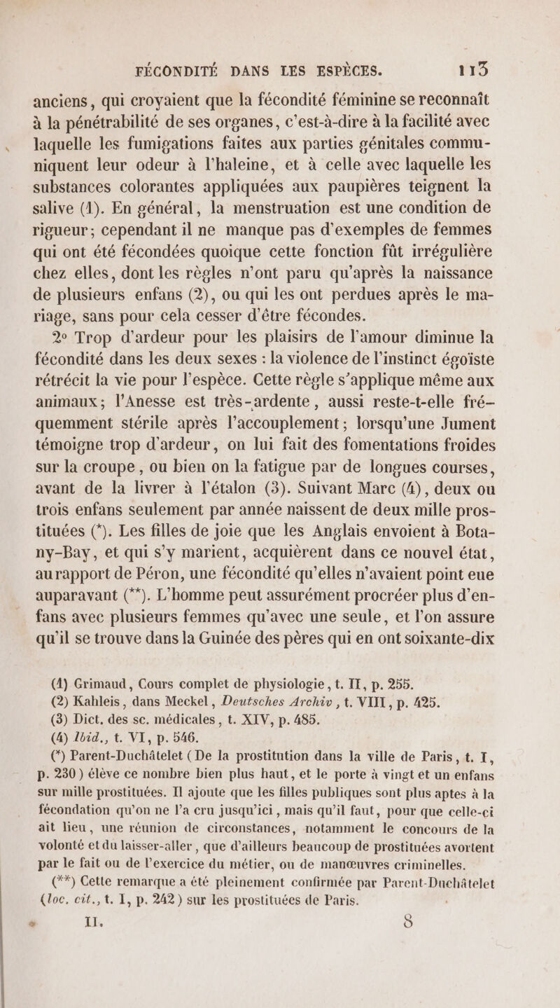 anciens, qui croyaient que la fécondité féminine se reconnaît à la pénétrabilité de ses organes, c’est-à-dire à la facilité avec laquelle les fumigations faites aux parties génitales commu- niquent leur odeur à l’haleine, et à celle avec laquelle les substances colorantes appliquées aux paupières teignent la salive (1). En général, la menstruation est une condition de rigueur; cependant il ne manque pas d'exemples de femmes qui ont été fécondées quoique cette fonction fût irrégulière chez elles, dont les règles n’ont paru qu'après la naissance de plusieurs enfans (2), ou qui les ont perdues après le ma- riage, sans pour cela cesser d'être fécondes. 2° Trop d'ardeur pour les plaisirs de l'amour diminue la fécondité dans les deux sexes : la violence de l'instinct égoïste rétrécit la vie pour l'espèce. Cette règle s’applique même aux animaux; l’Anesse est très-ardente, aussi reste-t-elle fré- quemment stérile après l’accouplement ; lorsqu'une Jument témoigne trop d'ardeur, on lui fait des fomentations froides sur la croupe , ou bien on la fatigue par de longues courses, avant de la livrer à l’étalon (3). Suivant Marc (4), deux ou trois enfans seulement par année naissent de deux mille pros- tituées (*). Les filles de joie que les Anglais envoient à Bota- ny-Bay, et qui s'y marient, acquièrent dans ce nouvel état, aurapport de Péron, une fécondité qu’elles n'avaient point eue auparavant (**). L'homme peut assurément procréer plus d’en- fans avec plusieurs femmes qu'avec une seule, et l’on assure qu'il se trouve dans la Guinée des pères qui en ont soixante-dix (1) Grimaud, Cours complet de physiologie , t. IE, p. 255. (2) Kahleis, dans Meckel, Deutsches Archiv ,t. VII, p. 495. (3) Dict, des sc. médicales, t. XIV, p. 485. (4) Zbid., t. VI, p. 546. (*) Parent-Duchâtelet (De la prostitution dans la ville de Paris, t, I, p. 230) élève ce nombre bien plus haut, et le porte à vingt et un enfans sur mille prostituées. Il ajoute que les filles publiques sont plus aptes à la fécondation qu'on ne la cru jusqu’ici, mais qu’il faut, pour que celle-ci ait lieu, une réunion de circonstances, notamment le concours de la volonté et du laisser-aller , que d’ailleurs beaucoup de prostituées avortent par le fait ou de l'exercice du métier, ou de manœuvres criminelles. (**) Cette remarque a été pleinement confirmée par Parent-Duchâtelet (loc, cit.,t. 1, p. 242) sur les prostituées de Paris. LA PS Ô