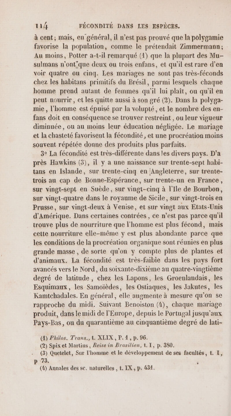 à cent; mais, en général, il n’est pas prouvé que la polygamie favorise la population, comme le prétendait Zimmermann; Au moins, Potter a-t-il remarqué (1) que la plupart des Mu- sulmans n’ont'que deux ou trois enfans, et qu'il est rare d’en voir quatre ou cinq. Les mariages ne sont pas très-féconds chez les habitans primitifs du Brésil, parmi lesquels chaque homme prend autant de femmes qu'il lui plaît, ou qu'il en peut nourrir , et les quitte aussi à son gré (2). Dans la polyga- mie , l'homme est épuisé par la volupté, et le nombre des en- fans doit en conséquence se trouver restreint , ou leur vigueur diminuée, ou au moins leur éducation négligée. Le mariage et la chasteté favorisent la fécondité, et une procréation moins souvent répétée donne des produits plus parfaits. 3° La fécondité est très-diflérente dans les divers pays. D'a près Hawkins (3), il y a une naissance sur trente-sept habi- tans en Islande, sur trente-cinq en Angleterre, sur trente- trois au cap de Bonne-Espérance, sur trente-un en France, sur vingt-sept en Suède, sur vingt-cinq à l'Ile de Bourbon, sur vingt-quatre dans le royaume de Sicile, sur vmgt-trois en Prusse, sur vingt-deux à Venise, et sur vingt aux Etats-Unis d'Amérique. Dans certaines contrées , ce n’est pas parce qu'il trouve plus de nourriture que l'homme est plus fécond, mais cette nourriture elle-même y est plus abondante parce que les conditions de la procréation organique sont réunies en plus grande masse , de sorte qu'on y compte plus de plantes et d'animaux. La fécondité est très-faible dans les pays fort avancés vers le Nord, du soixante-dixième au quatre-vingtième degré de latitude, chez les Lapons, les Groenlandais, les Esquimaux, les Samoïèdes, les Ostiaques, les Jakutes, les Kamtchadales. En général, elle augmente à mesure qu’on se rapproche du midi. Suivant Benoiston (4), chaque mariage produit, dans le midi de l'Europe, depuis le Portugal jusqu'aux Pays-Bas, ou du quarantième au cinquantième degré de lati- (4) Philos. Trans., 4. XLIX , P. 1, p. 96. (2) Spix et Martius, Reise in Brasilien, t. I, p. 380. (3) Quetelet, Sur l'homme et le développement de ses facultés, t. I, p 7. 1 (4) Annales des sc. naturelles , t, IX, p. 491.