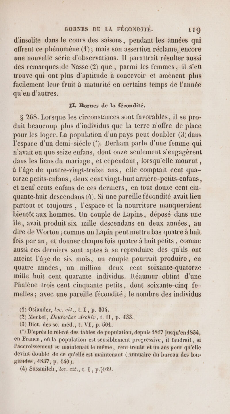 d'insolite dans le cours des saisons, pendant les années qui offrent ce phénomène (1); mais son assertion réclame. encore une nouvelle série d'observations. Il paraîtrait résulter aussi dés remarques. de Nasse (2) que , parmi les femmes, il s’en trouve qui ont plus d'aptitude à concevoir et amènent plus facilement leur fruit à maturité en certains temps de l’année qu'en d’autres. EL. Bornes de la fécondité. $ 268. Lorsque les circonstances sont favorables, il se pro- duit beaucoup plus d'individus que la terre n'offre de place pour les loger. La population d'un pays peut doubler (3) dans l’espace d’un demi-siècle (*). Derham parle d'une femme qui n'avait eu que seize enfans, dont orize seulement s'engagèrent dans les liens du mariage, et cependant, lorsqu'elle mourut , à l'âge de quatre-vingt-treize ans, elle comptait cent qua- torze petits-enfans, deux cent vingt-huit arrière-petits-enfans, et neuf cents enfans de ces derniers, en tout douze cent cin- quante-huit descendans (4). Si une pareille fécondité avait lieu partout et toujours , l’espace et la nourriture manqueraient bientôt aux hommes. Un couple de Lapins, déposé dans une île, avait produit six mille descendans en deux années, au dire de Worton ; comme un Lapin peut mettre bas quatre à huit fois par an, et donner chaque fois quatre à huit petits , comme aussi ces derniers sont aptes à se reproduire dès qu'ils ont atteint l’âze de six mois, un couple pourrait produire, en quatre années, un million deux cent soixante-quatorze mille huit cent quarante individus. Réaumur obtint d’une Phalène trois cent cinquante petits, dont soixante-cinq fe- melles ; avec une pareille fécondité, le nombre des individus (4) Osiander, loc. cùt., t. I, p. 304. (2) Meckel, Deutsches Archiv, t. IT, p. 133. (3) Dict. des sc. méd., t. VI, p. 501. () D’après le relevé des tables de population, depuis 1817 jusqu’en 1834, en France, où la population est sensiblement progressive, il faudrait, si Vaccroissement se maintenait le même, cent trente et un ans pour qu’elle devint double de ce qu’elle est maintenant (Annuaire du bureau des lon- gitudes , 4837, p. 449 ). (4) Sussmilch , Loc, cût., t. I, p.169.