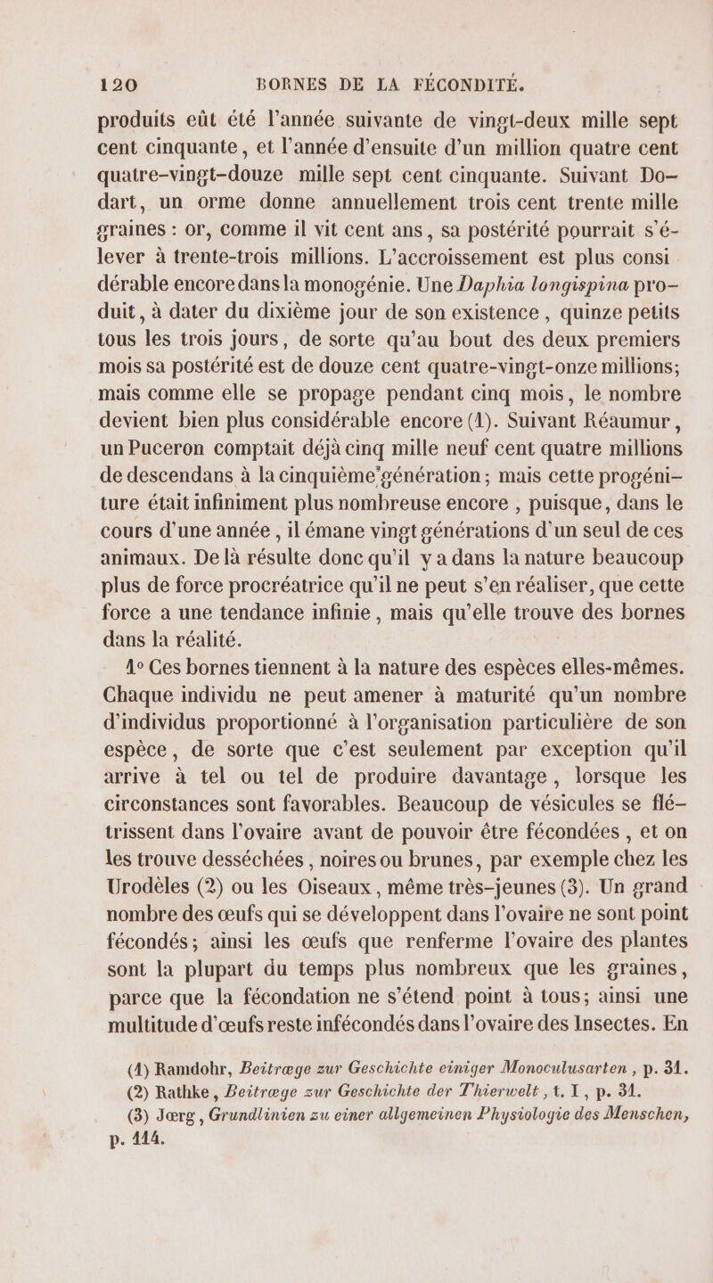 produits eût été l’année suivante de vingt-deux mille sept cent cinquante, et l’année d'ensuite d’un million quatre cent quatre-vingt-douze mille sept cent cinquante. Suivant Do- dart, un orme donne annuellement trois cent trente mille graines : or, Comme il vit cent ans, sa postérité pourrait s'é- lever à trente-trois millions. L’accroissement est plus consi dérable encore dans la monogénie. Une Daphia longispina pro- duit, à dater du dixième jour de son existence, quinze petits tous les trois jours, de sorte qu’au bout des deux premiers mois sa postérité est de douze cent quatre-vingt-onze millions; mais comme elle se propage pendant cinq mois, le nombre devient bien plus considérable encore (1). Suivant Réaumur , un Puceron comptait déjà cinq mille neuf cent quatre millions de descendans à la cinquième’génération ; mais cette progéni- ture était infiniment plus nombreuse encore , puisque, dans le cours d’une année , il émane vingt générations d'un seul de ces animaux. De là résulte donc qu'il y a dans la nature beaucoup plus de force procréatrice qu'il ne peut s’en réaliser, que cette force à une tendance infinie, mais qu’elle trouve des bornes dans la réalité. 1° Ces bornes tiennent à la nature des espèces elles-mêmes. Chaque individu ne peut amener à maturité qu’un nombre d'individus proportionné à l’organisation particulière de son espèce, de sorte que c’est seulement par exception qu'il arrive à tel ou tel de produire davantage, lorsque les circonstances sont favorables. Beaucoup de vésicules se flé- trissent dans l'ovaire avant de pouvoir être fécondées , et on Les trouve desséchées , noires ou brunes, par exemple chez les Urodèles (2) ou les Oiseaux , même très-jeunes (3). Un grand nombre des œufs qui se développent dans l'ovaire ne sont point fécondés; ainsi les œufs que renferme l'ovaire des plantes sont la plupart du temps plus nombreux que les graines, parce que la fécondation ne s'étend point à tous; ainsi une multitude d'œufs reste infécondés dans l'ovaire des Insectes. En (4) Ramdobr, Beitræge zur Geschichte einiger Monoculusarten , p. 31. (2) Rathke, Beitræge zur Geschichte der Thierwelt , 1. TX, p. 31. (3) Jærg , Grundlinien zu einer allgemeinen Physiologie des Menschen, p. 414.