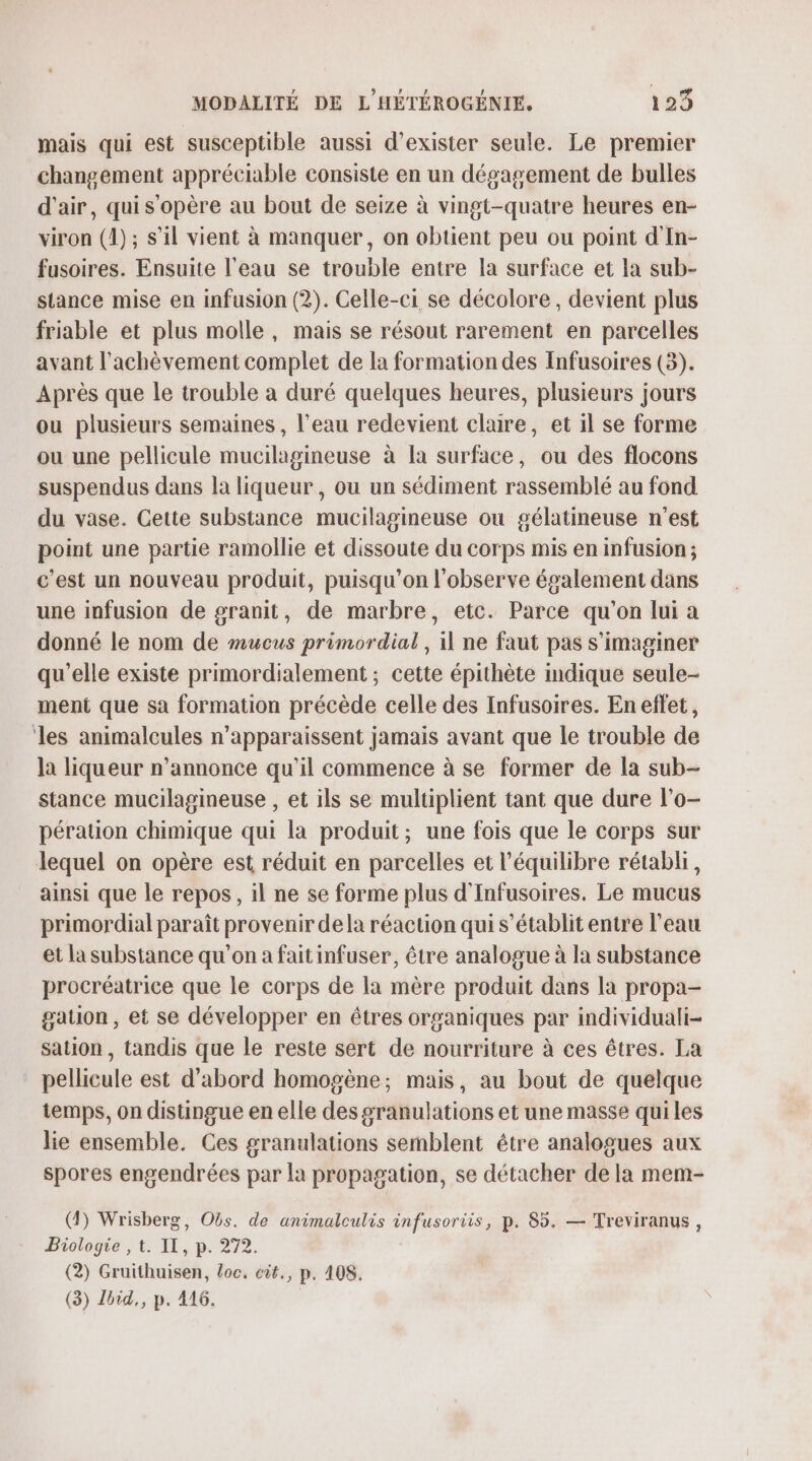 mais qui est susceptible aussi d'exister seule. Le premier changement appréciable consiste en un dégagement de bulles d'air, qui s'opère au bout de seize à vingt-quatre heures en- viron (1); s’il vient à manquer, on obtient peu ou point d'In- fusoires. Ensuite l'eau se trouble entre la surface et la sub- stance mise en infusion (2). Celle-ci se décolore , devient plus friable et plus molle, mais se résout rarement en parcelles avant l'achèvement complet de la formation des Infusoires (3). Après que le trouble a duré quelques heures, plusieurs jours ou plusieurs semaines , l’eau redevient claire, et il se forme ou une pellicule mucilagineuse à la surface, ou des flocons suspendus dans la liqueur, ou un sédiment rassemblé au fond du vase. Cette substance mucilagineuse ou gélatineuse n'est point une partie ramollie et dissoute du corps mis en infusion ; c'est un nouveau produit, puisqu'on l'observe également dans une infusion de granit, de marbre, etc. Parce qu'on lui a donné le nom de mucus primordial , il ne faut pas s'imaginer qu’elle existe primordialement ; cette épithète indique seule- ment que sa formation précède celle des Infusoires. En effet, ‘les animalcules n'apparaissent jamais avant que le trouble de la liqueur n’annonce qu'il commence à se former de la sub- stance mucilagineuse , et ils se multiplient tant que dure l’o- pération chimique qui la produit; une fois que le corps sur lequel on opère est réduit en parcelles et l'équilibre rétabli, ainsi que le repos, il ne se forme plus d'Infusoires. Le mucus primordial paraît provenir dela réaction qui s'établit entre l'eau et la substance qu'on a fait infuser, être analogue à la substance procréatrice que le corps de la mère produit dans la propa- gation, et se développer en êtres organiques par individuali- sation , tandis que le reste sert de nourriture à ces êtres. La pellicule est d'abord homogène; mais, au bout de quelque temps, on distingue en elle des granulations et une masse qui les lie ensemble. Ces granulations semblent étre analogues aux spores engendrées par la propagation, se détacher de la mem- (4) Wrisberg, Obs. de animalculis infusoriis, p. 85, — Treviranus , Biologie , t. IT, p. 272. (2) Gruithuisen, loc. cit., p. 408, (3) Zbid,, p. 416.