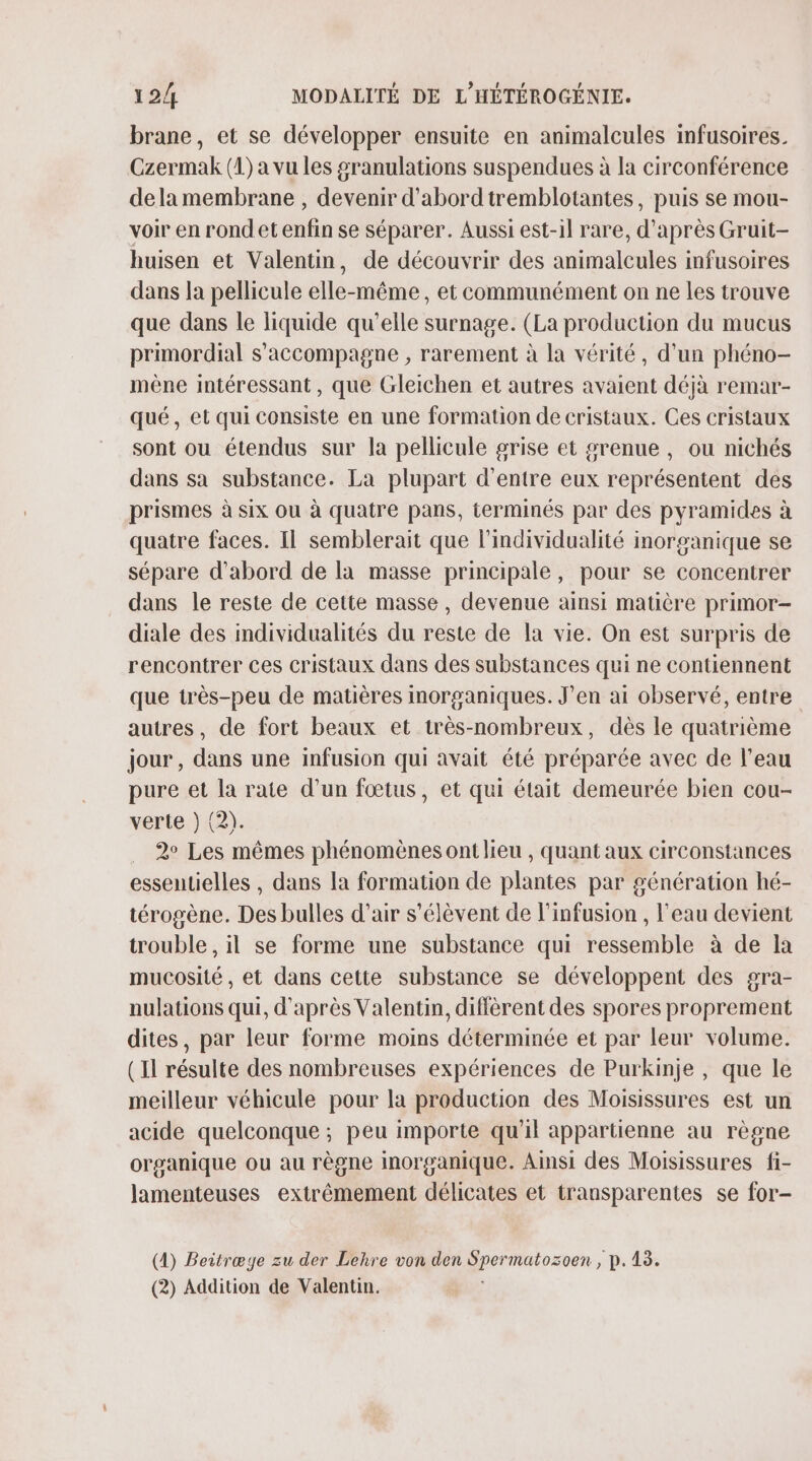 brane, et se développer ensuite en animalcules infusoires. Czermak (1) a vu les granulations suspendues à la circonférence dela membrane , devenir d'abord tremblotantes, puis se mou- voir en rond éténfin se séparer. Aussi est-il rare | d'après Gruit- huisen et Valentin, de découvrir des animalcules infusoires dans la pellicule elle-même, et communément on ne les trouve que dans le liquide qu’elle surnage. (La production du mucus primordial s'accompagne , rarement à la vérité, d’un phéno- mène intéressant, que Gleichen et autres avaient déjà remar- qué, et qui consiste en une formation de cristaux. Ces cristaux sont ou étendus sur la pellicule grise et sgrenue , ou nichés dans sa substance. La plupart d'entre eux présente des prismes à six ou à quatre pans, terminés par des pyramides à quatre faces. Il semblerait que l’individualité inorganique se sépare d'abord de la masse principale, pour se concentrer dans le reste de cette masse, devenue ainsi matière primor- diale des individualités du reste de la vie. On est surpris de rencontrer ces cristaux dans des substances qui ne contiennent que très-peu de matières inorganiques. J’en ai observé, entre autres, de fort beaux et très-nombreux, dès le quatrième jour , dans une infusion qui avait été préparée avec de l’eau pure et la rate d’un fœtus, et qui était demeurée bien cou- verte } (2). 2° Les mêmes phénomènes ont lieu , quant aux circonstances essentielles , dans la formation de plantes par génération hé- térogène. Des bulles d’air s'élèvent de l'infusion , l'eau devient trouble , il se forme une substance qui ressemble à de la mucosité , et dans cette substance se développent des gra- nulations qui, d'après Valentin, diffèrent des spores proprement dites, par leur forme moins déterminée et par leur volume. (Il résulte des nombreuses expériences de Purkinje , que le meilleur véhicule pour la production des Moisissures est un acide quelconque ; peu importe qu'il appartienne au règne organique ou au règne inorganique. Ainsi des Moisissures fi- lamenteuses extrêmement délicates et transparentes se for- (4) Beitræge zu der Lehre von den Sper matozoen , p.13.