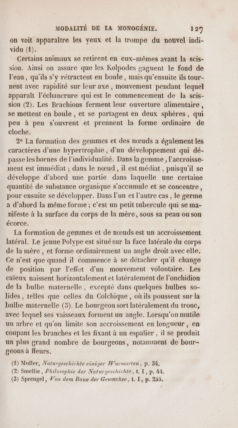 on voit apparaître les yeux et la trompe du nouvel indi- vidu (4). ; Certains animaux se retirent en eux-mêmes avant la scis- sion. Ainsi on assure que les Kolpodes sagnent le fond de l'eau, qu'ils s'y rétractent en boule, mais qu'ensuite ils tour- nent avec rapidité sur leur axe , mouvement pendant lequel apparaît l’échancrure qui est le commencement de la scis- sion (2). Les Brachions ferment leur ouverture alimentaire, se mettent en boule , et se partagent en deux sphères, qui peu à peu s'ouvrent et prennent la forme ordinaire de cloche. 2° La formation des gemmes et des nœuds a également les caractères d’une hypertrophie , d'un développement qui dé- passe les bornes de l’individualité. Dans la gemme , l'accroisse- ment est immédiat ; dans le nœud , il est médiat , puisqu'il se développe d’abord une partie dans laquelle une certaine quantité de substance organique s’accumule et se concentre, pour ensuite se développer. Dans l’un et l’autre cas , lé germe a d’abord la même forme ; c’est un petit tubercule qui se ma- nifeste à la surface du corps de la mère, sous sa peau ou son écorce. La formation de semmes et de nœuds est un accroissement latéral. Le jeune Polype est situé sur la face latérale du corps de la mère , et forme ordinairement un angle droit avec elle. Ce n’est que quand il commence à se détacher qu'il change de position par l'effet d’un mouvement volontaire. Les caïeux naissent horizontalement et latéralement de l'onchidion de la bulbe maternelle, excepté dans quelques bulbes so- lides , telles que celles du Colchique , où ils poussent sur la bulbe maternelle (3). Le bourgeon sort latéralement du tronc, avec lequel ses vaisseaux forment un angle. Lorsqu'on mutile un arbre et qu'on limite son accroissement en longueur , en coupant les branches et les fixant à un espalier , il se produit un plus grand nombre de bourgeons, notamment de bour- geons à fleurs. (1) Muller, Naturgeschichte einiger Wurmarten, p. 34. (2) Smellie, Philosophie der Naturgeschichte, &amp;. T, p. 44.