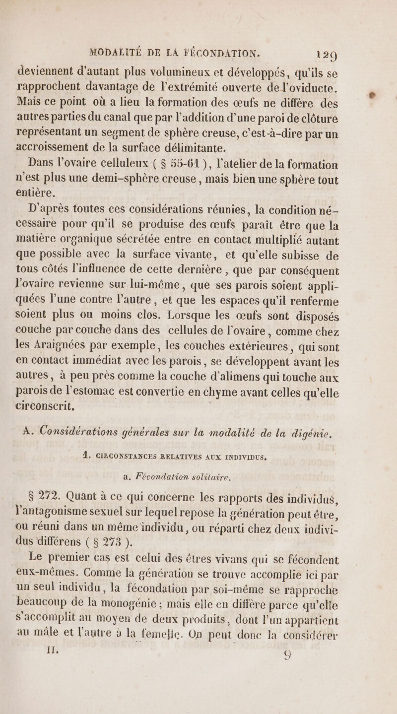 deviennent d'autant plus volumineux et développés, qu'ils se rapprochent davantage de l'extrémité ouverte de l'oviducte. Mais ce point où a lieu la formation des œufs ne diffère des autres parties du canal que par l'addition d’une paroi de clôture représentant un segment de sphère creuse, c'est-à-dire par un accroissement de la surface délimitante. Dans l'ovaire celluleux ( $ 55-61 }, l'atelier de la formation n'est plus une demi-sphère creuse , mais bien une sphère tout entière. D'après toutes ces considérations réunies, la condition né- cessaire pour qu'il se produise des œufs paraît être que la matière organique sécrétée entre en contact multiplié autant que possible avec la surface vivante, et qu’elle subisse de tous côtés l'influence de cette dernière , que par conséquent l'ovaire revienne sur lui-même, que ses parois soient appli- quées l’une contre l’autre , et que les espaces qu'il renferme soient plus ou moins clos. Lorsque les œufs sont disposés couche par couche dans des cellules de l'ovaire, comme chez les Araignées par exemple, les couches extérieures, qui sont en contact immédiat avec les parois, se développent avant les autres, à peu près comme la couche d'alimens qui touche aux parois de l'estomac est convertie en chyme avant celles qu’elle circonserit, À. Considérations générales sur la modalité de l&amp; digénie, 4. CIRCONSTANCES RELATIVES AUX INDIVIDUS, a. Fécondation solitaire, $ 272. Quant à ce qui concerne les rapports des individus, l’antagonisme sexuel sur lequel repose la génération peut être, ou réuni dans un même individu , ou réparti chez deux indivi- dus différens ( 8 273 ). Le premier cas est celui des êtres vivans qui se fécondent eux-mêmes. Comme la génération se trouve accomplie ici par un seul individu, la fécondation par soi-même se rapproche beaucoup de la monogénie ; mais elle en diffère parce qu’elle S'accomplit au moyen de deux produits, dont l'un appartient au mâle et l'autre à la femelle. On peut donc la considérer IT, Ü)