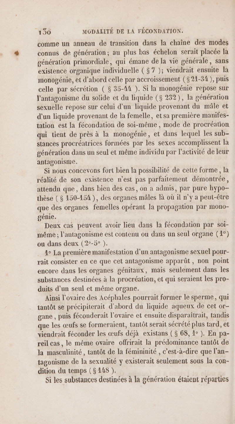 comme un anneau de transition dans la chaîne des modes connus de génération; au plus bas échelon serait placée la génération primordiale, qui émane de la vie générale, sans existence organique individuelle ( $7 ); viendrait ensuite là monogénie, et d'abord celle par accroissement ($21-34 ), puis celle par sécrétion ( $ 35-44 ). Si la monogénie repose sur l'antagonisme du solide et du liquide ($ 232), la génération sexuelle repose sur celui d'un liquide provenant du mâle et d'un liquide provenant de la femelle, etsa première manifes- tation est la fécondation de soi-même , mode de procréation qui tient de près à la monogénie, et dans lequel les sub- stances procréatrices formées par les sexes accomplissent la génération dans un seul et même individu par l’activité de leur antagonisme. Si nous concevons fort bien la possibilité de cette forme, la réalité de son existence n’est pas parfaitement démontrée, attendu que, dans bien des cas, on à admis, par pure hypo- thèse ( $ 150-154), des organes mâles là où il ny a peut-être que des organes femelles opérant la propagation par mono- génie. Deux cas peuvent avoir lieu dans la fécondation par soi- même ; l’antagonisme est contenu ou dans un seul organe (1°) ou dans deux (2°-5° ). A La première manifestation d’un antagonisme sexuel pour- rait consister en ce que cet antagonisme apparût, non point encore dans les organes génitaux, mais seulement dans les substances destinées à la procréation, et qui seraient les pro- duits d’un seul et même organe. Ainsi l'ovaire des Acéphales pourrait former le sperme, qui tantôt se précipiterait d'abord du liquide aqueux de cet or- gane , puis féconderait l'ovaire et ensuite disparaîtrait, tandis que les œufs se formeraient, tantôt serait sécrété plus tard, et viendrait féconder les œufs déjà existans ( $ 68, 1° ). En pa- reil cas, le même ovaire offrirait la prédominance tantôt de la masculinité , tantôt de la fémininité , c’est-à-dire que l’an- tagonisme de la sexualité y existerait seulement sous la con- dition du temps ($ 148 ). Si les substances destinées à la génération étaient réparties