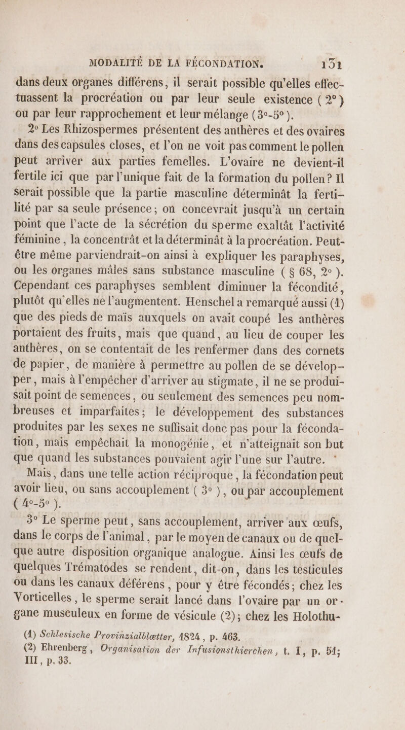 dans deux organes différens, il serait possible qu’elles effec- tuassent la procréation ou par leur seule existence (2) ou par leur rapprochement et leur mélange (3°-5° ). 2° Les Rhizospermes présentent des anthères et des ovaires dans des capsules closes, et l’on ne voit pas comment le pollen peut arriver aux parties femelles. L'ovaire ne devient-il fertile ici que par l'unique fait de la formation du pollen ? Il serait possible que la partie masculine déterminât la ferti- lité par sa seule présence; on concevrait jusqu'à un certain point que l'acte de la sécrétion du sperme exaltât l’activité féminine , la concentrât et la déterminât à la procréation. Peut- être même parviendrait-on ainsi à expliquer les paraphyses, ou les organes mâles sans substance masculine (8 68, 2° ). Cependant ces paraphyses semblent diminuer la fécondité, plutôt qu'elles ne l’augmentent. Henschel a remarqué aussi (4) que des pieds de maïs auxquels on avait coupé les anthères portaient des fruits, mais que quand, au lieu de couper les anthères, on se contentait de les renfermer dans des cornets de papier, de manière à permettre au pollen de se dévelop- per, mais à l'empêcher d'arriver au stigmate, il ne se produi- Sait point de semences, ou seulement des semences peu nom- breuses et imparfaites; le développement des substances produites par les sexes ne suffisait donc pas pour la féconda- tion, mais empêchait la monogénie, et n'atteignait son but que quand les substances pouvaient agir l’une sur l’autre. * Mais, dans une telle action réciproque, la fécondation peut avoir lieu, ou sans accouplement ( 3° ), ou par accouplement ( 40-50 ). 3° Le sperme peut, sans accouplement, arriver ‘aux œufs, dans le corps de l'animal , par le moyen de canaux ou de quel- que autre disposition organique analogue. Ainsi les œufs de quelques Trématodes se rendent, dit-on, dans les testicules Où dans les canaux déférens , pour y être fécondés ; chez les Vorticelles , le sperme serait lancé dans l'ovaire par un or- gane musculeux en forme de vésicule (2); chez les Holothu- (4) Schlesische Provinzialblætter, 1824, p. 463, (2) Ehrenberg, Organisation der Infusionsthierehen , À Lep.:-51; IT , p. 33.