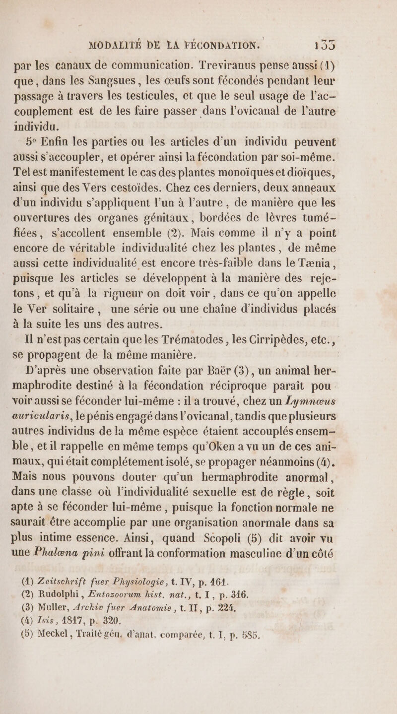 par les canaux de communication. Treviranus pense aussi (1) que , dans les Sangsues , les œufs sont fécondés pendant leur passage à travers les testicules, et que le seul usage de l’ac- couplement est de les faire passer dans l’ovicanal de l’autre individu. 5° Enfin les parties ou les articles d’un individu peuvent aussi s’accoupler, et opérer ainsi la fécondation par soi-même. Tel est manifestement le cas des plantes monoïqueset dioïques, ainsi que des Vers cestoides. Chez ces derniers, deux anneaux d’un individu s’appliquent l’un à l’autre, de manière que les ouvertures des organes génitaux, bordées de lèvres tumé- fiées, s’accollent ensemble (2). Mais comme il n’v à point encore de véritable individualité chez les plantes, de même aussi cette individualité est encore très-faible dans le Tænia, puisque les articles se développent à la manière des reje- tons , et qu'à la rigueur on doit voir, dans ce qu’on appelle le Ver solitaire, une série ou une chaîne d'individus placés à la suite les uns des autres. Il n’est pas certain que les Trématodes, les Cirripèdes, etc., se propagent de la même manière. D’après une observation faite par Baër (3), un animal her- maphrodite destiné à la fécondation réciproque paraît pou voir aussi se féconder lui-même : il a trouvé, chez un Lymnœus auricularis, le pénis engagé dans l’ovicanal, tandis que plusieurs autres individus de la même espèce étaient accouplés ensem- ble , et il rappelle en même temps qu’Oken a vu un de ces ani- maux, qui était complétement isolé, se propager néanmoins (4). Mais nous pouvons douter qu’un hermaphrodite anormal, dans une classe où l’individualité sexuelle est de règle, soit apte à se féconder lui-même , puisque la fonction normale ne saurait être accomplie par une organisation anormale dans sa plus intime essence. Ainsi, quand Scopoli (5) dit avoir vu une Phalæna pini offrant la conformation masculine d’un côté (4) Zeitschrift fuer Physiologie, t. IV, p. 461. (2) Rudolphi, Entozoorum hist. nat., ti. I, p. 346. (3) Muller, Archiv fuer Anatomie , t. IX, p. 224, (4) Tsis, 1817, p. 320. (5) Meckel, Traité gén, d'anat. comparée, t. I, p. 585,