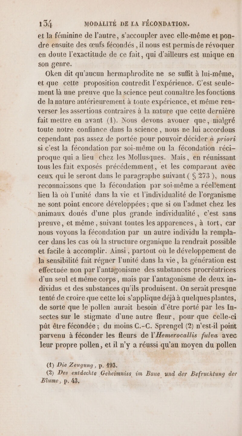 et la féminine de l’autre, s’accoupler avec elle-même et pon- dre ensuite des œufs fécondés , il nous est permis de révoquer en doute l'exactitude de ce fait, qui d’ailleurs est unique en son genre. Oken dit qu'aucun hermaphrodite ne se suflit à lui-même, et que cette proposition contredit l’expérience. C’est seule- ment là une preuve que la science peut connaître les fonctions de la nature antérieurement à toute expérience, et même ren- verser les assertions contraires à la nature que cette dernière fait mettre en avant (1). Nous devons avouer que, malgré toute notre confiance dans la science , nous ne lui accordons cependant pas assez de portée pour pouvoir décider &amp; priori si c’est la fécondation par soi-même ou la fécondation réci- proque qui a lieu chez les Mollusques. Mais, en réunissant tous les fait exposés précédemment, et les comparant avec ceux qui le seront dans le paragraphe suivant ( $ 273 ), nous reconnaissons que la fécondation par soi-même a réellement lieu là où l’unité dans la vie et l’individualité de l'organisme ne sont point encore développées ; que si on l'admet chez les animaux doués d’une plus grande individualité, c’est sans preuve, et même , suivant toutes les apparences, à tort, car nous voyons la fécondation par un autre individu la rempla- cer dans les cas où la structure organique la rendrait possible et facile à accomplir. Ainsi, partout où le développement de la sensibilité fait régner l'unité dans la vie, la génération est effectuée non par l’antagonisme des substances procréatrices d’un seul et même corps, mais par l’antagonisme de deux in- dividus et des substances qu'ils produisent. On serait presque tenté de croire que cette loi s'applique déjà à quelques plantes, de sorte que le pollen aurait besoin d'être porté par les In- sectes sur le stigmate d'une autre fleur, pour que celle-ci püt être fécondée ; du moins C.-C. Sprengel (2) n'est-il point parvenu à féconder les fleurs de l’Hemerocallis fulva avec leur propre pollen, et il n'y à réussi qu'au moyen du pollen (4) Die Zeugung , p. 493. @) Des entdeckte Geheimniss im Baue und der Befruchtung der Plume, p. 43,