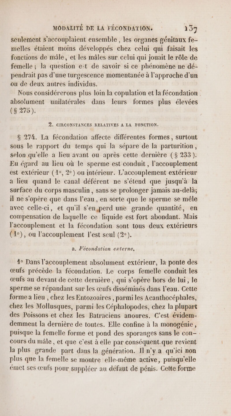 seulement s’accouplaient ensemble , les organes génitaux fe- melles étaient moins développés chez celui qui faisait les fonctions de mâle, et les mâles sur celui qui jouait le rôle de femelle ; la question e:t de savoir si ce phénomène ne dé- pendrait pas d'une turgescence momentanée à l'approche d'un ou de deux autres mdividus. Nous considérerons plus loin la copulation et la fécondation , absolument unilatérales dans leurs formes plus élevées (8 275). 2. CIRCONSTANCES RELATIVES A LA FONCTION. $ 274. La fécondation affecte différentes formes , surtout sous le rapport du temps qui la sépare de la parturition, selon qu'elle a lieu avant ou après cette dernière ($ 233 ). Eu égard au lieu où le sperme est conduit , l’accouplement est extérieur (1°, 2°) ou intérieur. L'accouplement extérieur a lieu quand le canal déférent ne s'étend que jusqu'à la surface du corps masculin, sans se prolonger jamais au-delà; il ne s'opère que dans l’eau, en sorte que le sperme se mêle avec celle-ci, et qu'il s’en,jperd une grande quantité, en compensation de laquelle ce liquide est fort abondant. Mais l’'accouplement et la fécondation sont tous deux extérieurs (1°), ou l’accouplement l'est seul (2). a. l'écondation externe, 1° Dans l'accouplement absolument extérieur, la ponte des œufs précède la fécondation. Le corps femelle conduit les œufs au devant de cette dernière, qui s'opère hors de lui, le sperme se répandant sur les œufs disséminés dans l’eau. Cette forme a lieu , chez les Entozoaires , parmi les Acanthocéphales, chez les Mollusques, parmi les Céphalopodes, chez la plupart des Poissons et chez les Batraciens anoures. C’est évidem- demment la dernière de toutes. Elle confine à la monogénie, puisque la femelle forme et pond des sporanges sans le con- cours du mâle , et que c'est à elle par conséquent.que revient la plus grande part dans la génération. Il n’y a qu'ici non plus que la femelle se montre elle-même active, puisqu'elle émet ses œufs pour suppléer au défaut de pénis. Cette forme