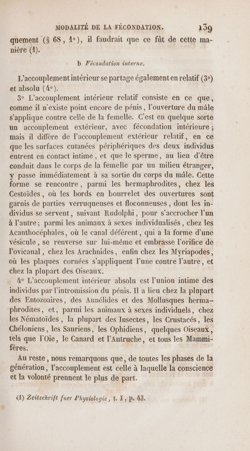 quement ($ 68, 1°), il faudrait que ce fût de cette ma- nière (1). | b. Fécondation interne. L'accouplement intérieur se partage également en relatif (3°) et absolu (4°). 3° L’accouplement intérieur relatif consiste en ce que, comme il n'existe point encore de pénis, l'ouverture du mâle s'applique contre celle de la femelle. C'est en quelque sorte un accouplement extérieur, avec fécondation intérieure ; mais il diffère de l’accouplement extérieur relatif, en ce que les surfaces cutanées périphériques des deux individus entrent en contact intime , et que le sperme, au lieu d'être conduit dans le corps de la femelle par un milieu étranger, y passe immédiatement à sa sortie du corps du mâle. Cette forme se rencontre, parmi les hermaphrodites, chez les Cestoïdes, où les bords en bourrelet des ouvertures sont garnis de parties verruqueuses et floconneuses , dont les in- dividus se servent, suivant Rudolphi, pour s’accrocher l’un à l’autre; . parmi les animaux à sexes individualisés , chez les Acanthocéphales, où le canal déférent, qui a la forme d’une vésicule , se renverse sur lui-même et embrasse l’orifice de l'ovicanal , chez les Arachnides, enfin chez les Myriapodes, où les plaques cornées s'appliquent l’une contre l’autre, et chez la plupart des Oiseaux. 4° L'accouplement intérieur absolu est l'union intime des individus par l’intromission du pénis. Il a lieu chez la plupart des Entozoaires, des Annélides et des Mollusques herma- phrodites, et, parmi les animaux à sexes individuels, chez les Nématoïdes , la plupart des Insectes, les Crustacés, les Chéloniens , les Sauriens, les Ophidiens, quelques Oiseaux, tels que l'Oie, le Canard et l’'Autruche, et tous les Mami fères. Au reste, nous remarquons que, de toutes les phases de la génération, l’accouplement est celle à laquelle la conscience et la volonté prennent le plus de part. (2) Zeitschrift fuer Physiologie , 4, X , p. 43. :