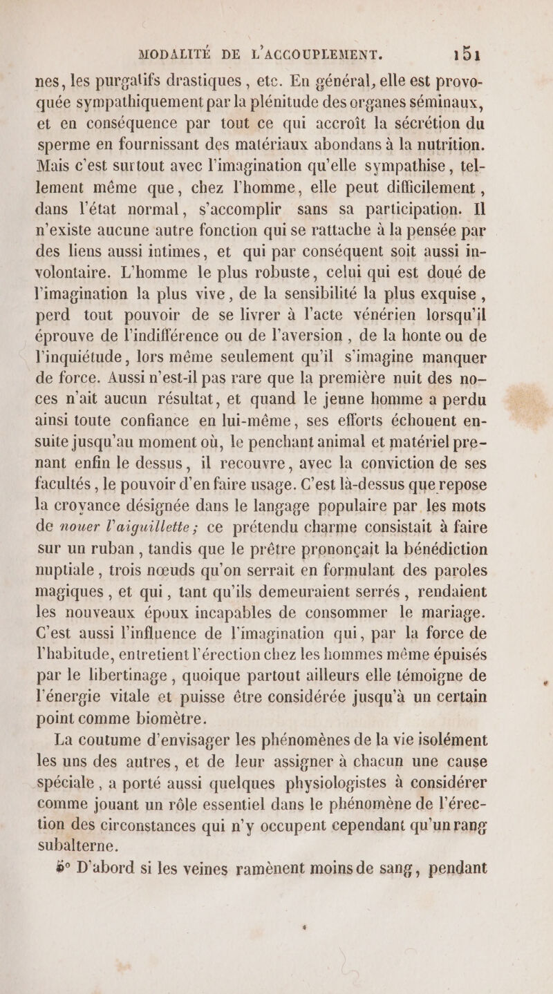 nes, les purgalifs drastiques , etc. En général, elle est provo- quée sympathiquement par la plénitude des organes séminaux, et en conséquence par tout ce qui accroît la sécrétion du sperme en fournissant des matériaux abondans à la nutrition. Mais c’est surtout avec l'imagination qu'elle sympathise, tel- lement même que, chez l'homme, elle peut difficilement , dans l'état normal, s’accomplir sans sa participation. Il n'existe aucune autre fonction qui se rattache à la pensée par des liens aussi intimes, et qui par conséquent soit aussi in- volontaire. L'homme le plus robuste, celui qui est doué de l'imagination la plus vive, de la sensibilité la plus exquise, perd tout pouvoir de se livrer à l’acte vénérien lorsqu'il éprouve de l'indifférence ou de l’aversion , de la honte ou de l'inquiétude , lors même seulement qu'il s'imagine manquer de force. Aussi n’est-il pas rare que la première nuit des no- ces n'ait aucun résultat, et quand le jeune homme a perdu ainsi toute confiance en lui-même, ses efforts échouent en- suite jusqu'au moment où, Le penchant animal et matériel pre- nant enfin le dessus, il recouvre, avec la conviction de ses facultés , le pouvoir d'en faire usage. C’est là-dessus que repose la croyance désignée dans le langage populaire par les mots de nouer l’aiguillette; ce prétendu charme consistait à faire sur un ruban, tandis que le prêtre prononçait la bénédiction nuptiale , trois nœuds qu'on serrait en formulant des paroles magiques , et qui, tant qu’ils demeuraient serrés, rendaient les nouveaux époux incapables de consommer le mariage. C'est aussi l'influence de l'imagination qui, par la force de l'habitude, entretient l'érection chez les hommes même épuisés par le libertinage , quoique partout ailleurs elle témoigne de l'énergie vitale et puisse être considérée jusqu’à un certain point comme biomètre. La coutume d'envisager les phénomènes de la vie isolément les uns des autres, et de leur assigner à chacun une cause spéciale , a porté aussi quelques physiologistes à considérer comme jouant un rôle essentiel dans le phénomène de l’érec- tion des circonstances qui n’y occupent cependant qu'un rang subalterne. 9° D'abord si les veines ramènent moins de sang, pendant