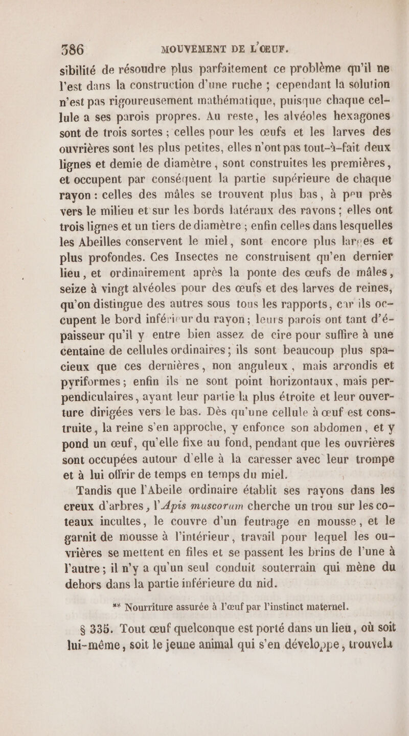 sibilité de résoudre plus parfaitement ce problème qu’il ne l’est dans la construction d'une ruche ; cependant la solution n’est pas rigoureusement mathématique, puisque chaque cel- lule a ses parois propres. Au reste, les alvéoles hexagones sont de trois sortes ; celles pour les œufs et les larves des ouvrières sont les plus petites, elles n'ont pas tout-à-fait deux lignes et demie de diamètre , sont construites les premières, et occupent par conséquent la partie supérieure de chaque rayon : celles des mâles se trouvent plus bas, à peu près vers le milieu et sur les bords latéraux des ravons : elles ont trois lignes et un tiers de diamètre ; enfin celles dans lesquelles les Abeilles conservent le miel, sont encore plus larses et plus profondes. Ces Insectes ne construisent qu’en dernier lieu, et ordinairement après la ponte des œufs de mâles, seize à vingt alvéoles pour des œufs et des larves de reines, qu’on distingue des autres sous tous les rapports, enr ils oc— cupent le bord inférieur du rayon; leurs parois ont tant d’é- paisseur qu'il y entre bien assez de cire pour suffire à une centaine de cellules ordinaires ; ils sont beaucoup plus spa- cieux que ces dernières, non anguleux, mais arrondis et pyriformes ; enfin ils ne sont point horizontaux, mais per- pendiculaires, ayant leur partie la plus étroite et leur ouver- ture dirigées vers le bas. Dès qu'une cellule à œuf est cons- truite , la reine s’en approche, y enfonce son abdomen, et Y pond un œuf, qu'elle fixe au fond, pendant que les ouvrières sont occupées autour d'elle à la caresser avec leur trompe et à lui offrir de temps en temps du miel. R Tandis que l’Abeile ordinaire établit ses rayons dans les creux d'arbres , l’Apis muscorum cherche un trou sur les co- teaux incultes, le couvre d'un feutrage en mousse, et le garnit de mousse à l’intérieur, travail pour lequel les ou- vrières se mettent en files et se passent les brins de l’une à l'autre ; il n’y à qu'un seul conduit souterrain qui mène du dehors dans la partie inférieure du nid. * Nourriture assurée à l’œuf par l'instinct maternel. $ 335. Tout œuf quelconque est porté dans un lieu, où soit lui-même, soit le jeune animal qui s’en développe, trouvela