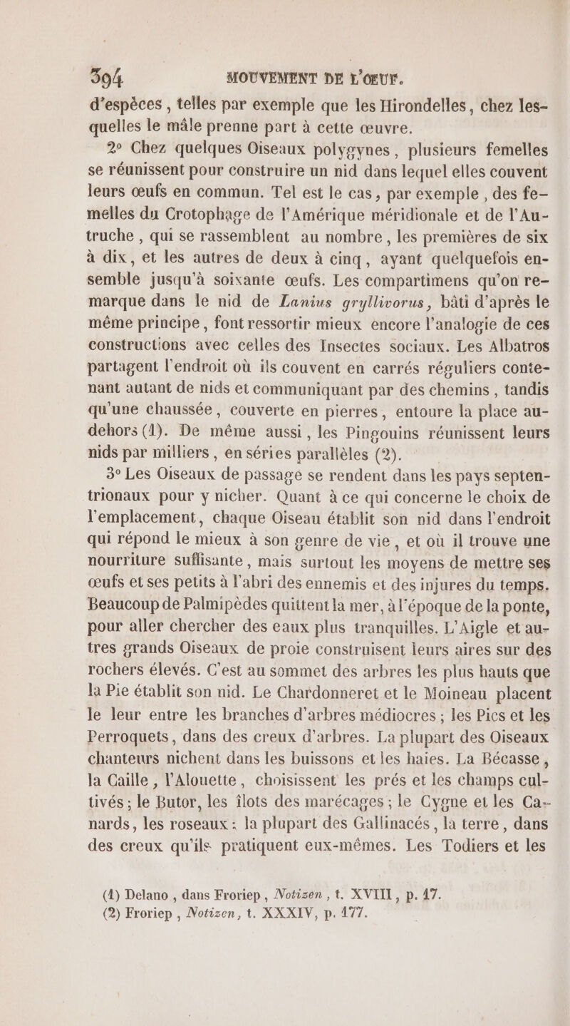 d'espèces , telles par exemple que les Hirondelles, chez les- quelles le mâle prenne part à cette œuvre. 2° Chez quelques Oiseaux polygynes, plusieurs femelles se réunissent pour Construire un nid dans lequel elles couvent leurs œufs en commun. Tel est le cas, par exemple , des fe- melles du Crotophage de l'Amérique méridionale et de l'Au- truche , qui se rassemblent au nombre, les premières de six à dix, et les autres de deux à cinq, ayant quelquefois en- semble jusqu'à soixante œufs. Les compartimens qu'on re- marque dans le nid de Lanius gryllivorus, bâti d’après le même principe , font ressortir mieux encore l'analogie de ces constructions avec celles des Insectes sociaux. Les Albatros partagent l'endroit où ils couvent en carrés réguliers conte- nant autant de nids et communiquant par des chemins , tandis qu'une chaussée, couverte en pierres, entoure la place au- dehors (1). De même aussi, les Pingouins réunissent leurs nids par milliers , en séries parallèles (2). | 3° Les Oiseaux de passage se rendent dans les pays septen- trionaux pour y nicher. Quant à ce qui concerne le choix de l'emplacement, chaque Oiseau établit son nid dans l'endroit qui répond le mieux à son genre de vie, et où il trouve une nourriture Suflisante, mais surtout les Moyens de mettre ses œufs et ses petits à l nu des ennemis et des injures du temps. Beaucoup de Palmipèdes quittent la mer, à l’époque de la ponte, pour aller chercher des eaux plus tranquilles. L’Aigle et au- tres grands Oiseaux de proie construisent leurs aires sur des rochers élevés. C'est au sommet des arbres les plus hauts que la Pie établit son nid. Le Chardonneret et le Moineau placent le leur entre les branches d'arbres médiocres ; les Pics et les Perroquets, dans des creux d'arbres. La plupart des Oiseaux chanteurs nichent dans les buissons et les haies. La Bécasse, la Caille , Alouette, choisissent Les prés et les champs cul- tivés ; le Butor, les îlots des marécages ; le Cygne et les Ca nards, les roseaux : la plupart des Gallinacés , la terre, dans des creux qu'ils pratiquent eux-mêmes. Les Todiers et les (2) Delano , dans Froriep , Motizen ,t. XVIII, p. 47.