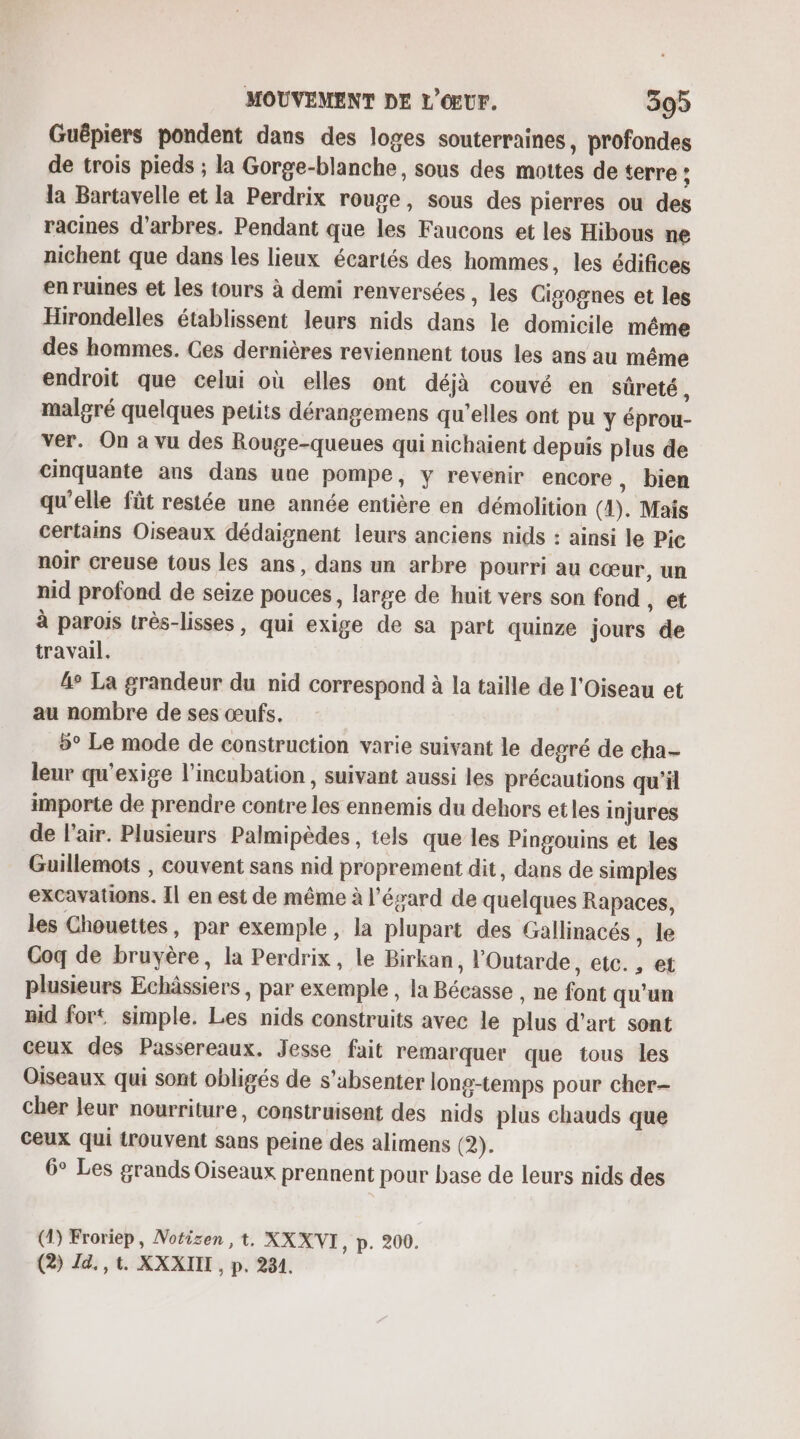 Guépiers pondent dans des loges souterraines, profondes de trois pieds ; la Gorge-blanche, sous des mottes de terre ; la Bartavelle et la Perdrix rouge, sous des pierres ou des racines d'arbres. Pendant que les Faucons et les Hibous ne nichent que dans les lieux écartés des hommes, les édifices en ruines et les tours à demi renversées , les Cigognes et les Hirondelles établissent leurs nids dans le domicile même des hommes. Ces dernières reviennent tous les ans au même endroit que celui où elles ont déjà couvé en sûreté , malgré quelques petits dérangemens qu’elles ont pu y éprou- ver. On à vu des Rouge-queues qui nichaient depuis plus de cinquante ans dans une pompe, y revenir encore , bien qu’elle fût restée une année entière en démolition (4). Mais certains Oiseaux dédaignent leurs anciens nids : ainsi le Pic noir creuse tous les ans, dans un arbre pourri au cœur, un nid profond de seize pouces, large de huit vers son fond , et à parois très-lisses, qui exige de sa part quinze jours de travail. 4° La grandeur du nid correspond à la taille de l'Oiseau et au nombre de ses œufs. 5° Le mode de construction varie suivant le degré de cha- leur qu'exige l’incubation , suivant aussi les précautions qu'il importe de prendre contre les ennemis du dehors etles injures de l'air. Plusieurs Palmipèdes, tels que les Pingouins et les Guillemots , couvent sans nid proprement dit, dans de simples excavations. Il en est de même à l’évard de quelques Rapaces, les Chouettes, par exemple, la plupart des Gallinacés, le Coq de bruyère, la Perdrix, le Birkan, l'Outarde, etc. , et plusieurs Echâssiers , par exemple , la Bécasse , ne font qu'un nid fort simple. Les nids construits avec le plus d'art sont ceux des Passereaux. Jesse fait remarquer que tous les Oiseaux qui sont obligés de s'absenter long-temps pour cher- cher leur nourriture, construisent des nids plus chauds que Ceux qui trouvent sans peine des alimens (2). 6° Les grands Oiseaux prennent pour base de leurs nids des (4) Froriep, Notizen ,t, XX XVI D. 200: (2) Zd,,t. XXXIIT, p. 234.