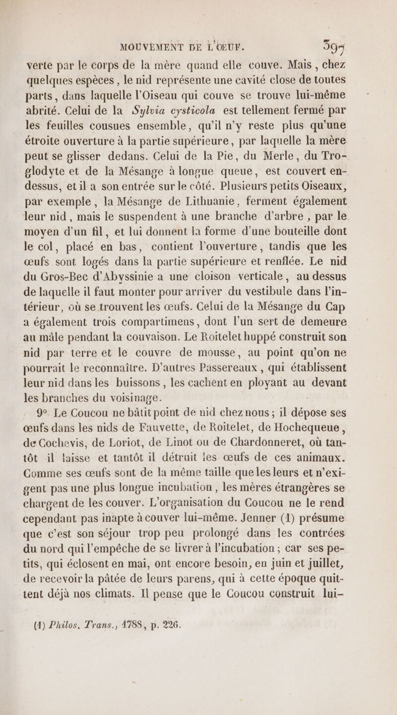 verte par le corps de la mère quand elle couve. Mais , chez quelques espèces , le nid représente une cavité close de toutes parts, dans laquelle l'Oiseau qui couve se trouve lui-même abrité. Celui de la Sylvia cysticola est tellement fermé par les feuilles cousues ensemble, qu’il n’y reste plus qu'une étroite ouverture à la partie supérieure, par laquelle la mère peut se glisser dedans. Celui de la Pie, du Merle, du Tro- glodyte et de la Mésange à longue queue, est couvert en- dessus, et il a son entrée sur le côté. Plusieurs petits Oiseaux, par exemple , la Mésange de Lithuanie, ferment également leur nid, mais le suspendent à une branche d'arbre , par le moven d’un fil, et lui donnent la forme d'une bouteille dont le col, placé en bas, contient l'ouverture, tandis que les œufs sont logés dans la partie supérieure et renflée. Le nid du Gros-Bec d’Abyssinie a une cloison verticale, au dessus de laquelle il faut monter pour arriver du vestibule dans l’in- térieur, où se trouvent les œufs. Celui de la Mésange du Cap a également trois compartimens, dont l’un sert de demeure au mâle pendant la couvaison. Le Roitelet huppé construit son nid par terre et le couvre de mousse, au point qu'on ne pourrait le reconnaître. D'autres Passereaux , qui établissent leur nid dans les buissons , les cachent en ployant au devant les branches du voisinage. 9°. Le Coucou ne bâtit point de nid chez nous ; il dépose ses œufs dans les nids de Fauvette, de Roiïtelet, de Hochequeue, de Cochevis, de Loriot, de Linot ou de Chardonneret, où tan- tôt il laisse et tantôt il détruit les œufs de ces animaux. Comme ses œufs sont de la même taille que les leurs et n’exi- gent pas une plus longue mcubation , les mères étrangères se chargent de les couver. L'organisation du Coucou ne le rend cependant pas inapte à couver lui-même. Jenner (1) présume que c’est son séjour trop peu prolongé dans les contrées du nord qui l'empêche de se livrer à lincubation ; car ses pe- tits, qui éclosent en mai, ont encore besoin, en juin et juillet, de recevoir la pâtée de leurs parens, qui à cette époque quit- ent déjà nos climats. Il pense que le Coucou construit lui-