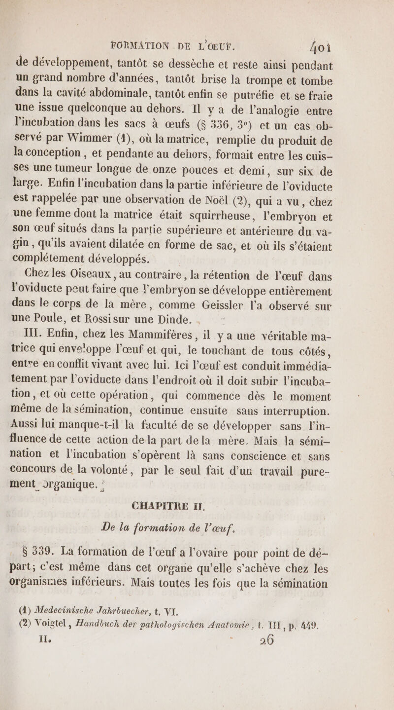 de développement, tantôt se dessèche et reste ainsi pendant un grand nombre d'années, tantôt brise la trompe et tombe dans la cavité abdominale, tantôt enfin se putréfie et se fraie une issue quelconque au dehors. Il ya de l’analogie entre l’incubation dans les sacs à œufs ($ 336, 3°) et un cas ob- servé par Wimmer (1), où la matrice, remplie du produit de la conception , et pendante au dehors, formait entre les cuis ses une tumeur longue de onze pouces et demi, sur six de large. Enfin l’incubation dans la partie inférieure de l’oviducte est rappelée par une observation de Noël (2), qui à vu, chez une femme dont la matrice était squirrheuse , l'embryon et son œuf situés dans la partie supérieure et antérieure du va- gin , qu'ils avaient dilatée en forme de sac, et où ils s'étaient complétement développés. Ghez les Oiseaux , au contraire , la rétention de l'œuf dans l'oviducte peut faire que l'embryon se développe entièrement dans le corps de la mère, comme Geissler l'a observé sur une Poule, et Rossisur une Dinde. . TT. Enfin, chez les Mammifères , il y a une véritable ma- trice qui enveloppe l'œuf et qui, le touchant de tous côtés, entre en conflit vivant avec lui. Ici l'œuf est conduit immédia- tement par l’oviducte dans l'endroit où il doit subir l’incuba- tion , et où cette opération, qui commence dès le moment même de la sémination, continue ensuite sans interruption. Aussi lui manque-t-il la faculté de se développer sans l'in- fluence de cette action de la part dela mère. Mais la sémi- nation et l'incubation s’opèrent là sans conscience et sans concours de la volonté, par le seul fait d'un travail pure- ment organique. : CHAPITRE if, De la formation de l'œuf. $ 339. La formation de l'œuf a l'ovaire pour point de dé- part; c'est même dans cet organe qu’elle s'achève chez les organismes inférieurs. Mais toutes les fois que la sémination (1) Medecinische Jakrbuecher, t, VI. (2) Voigtel, Handbuch der pathologischen Anatomie , t. TI , P. 449. 1. : 20