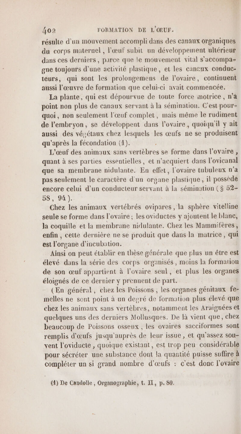 résulte d'un mouvement accompli dans des canaux organiques du corps maternel , l'œuf subit un développement ultérieur dans ces derniers, parce que le mouvement vital s'accompa- gne toujours d'une activité plastique, et les canaux conduc- teurs, qui sont les prolongemens de l'ovaire, continuent aussi l'œuvre de formation que celui-ci avait commencée. La plante, qui est dépourvue de toute force motrice , n’a point non plus de canaux servant à la sémination. C'est pour- quoi, non seulement l'œuf complet, mais même le rudiment de l'embryon, se développent dans l'ovaire, quoiqu'il y ait aussi des vésétaux chez lesquels les œufs ne se produisent qu'après la fécondation (4). L'œuf des animaux sans vertèbres se forme dans l'ovaire, quant à ses parties essentielles, et n’acquiert dans l'ovicanal que sa membrane nidulante. En effet, l'ovaire tubuleux n’a pas seulement le caractère d'un organe plastique , il possède encore celui d’un conducteur servant à la sémination ($ 52- 00. 0)... Chez les animaux vertébrés ovipares , la sphère vitelline seule se forme dans l'ovaire ; les oviductes y ajoutent le blanc, la coquille et la membrane nidulante. Chez les Mammifères, enfin, cette dernière ne se produit que dans la matrice, qui est l'organe d'incubation. Ainsi on peut établir en thèse générale que plus un être est élevé dans la série des corps organisés, moins la formation de son œuf appartient à l'ovaire seul, et plus les organes éloignés de ce dernier y prennent de part. (En général, chez les Poissons , les organes génitaux fe- melles ne sont point à un degré de formation plus élevé que chez les animaux sans vertèbres, notamment les Araignées et quelques uns des derniers Mollusques. De là vient que, chez beaucoup de Poissons osseux , les ovaires sacciformes sont remplis d'œufs jusqu'auprès de leur issue, et qu'assez sou- vent l'oviducte , quoique existant, est trop peu considérable pour sécréter une substance dont la quantité puisse suffire à compléter un si grand nombre d'œufs : c'est donc l'ovaire (1) De Candolle, Organographie, t. IT, p. 80.