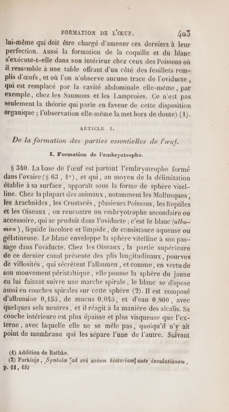 lui-même qui doit être chargé d'amener ces derniers à leur perfection. Aussi la formation de la coquille et du blanc s'exécute-t-elle dans son intérieur chez ceux des Poissons où il ressemble à une table offrant d'un côté des feuillets rem- plis d'œufs , et où l’on n’observe aucune trace de l'oviducte \ qui est remplacé par la cavité abdominale elle-même, par exemple, chez les Saumons et les Lamproies. Ce n’est pas seulement la théorie qui parle en faveur de cette disposition organique ; l'observation elle-même la met hors de doute) (4). ARTICLE 1. De la formation des parties essentielles de l'œuf. TI. Formation de l’embryotrophe. $ 340. La base de l’œuf est partout l’embryotrophe formé dans l'ovaire ($ 63 , 1°), et qui, au moven de la délimitation établie à sa surface , apparaît sous la forme de sphère vitel- line. Chez la plupart des animaux , notamment les Mollusques , les Arachnides , les Crustacés , plusieurs Poissons, les Reptiles et les Oiseaux , on rencontre un embryotrophe secondaire ou accessoire, qui se produit dans l’oviducte ; c'est le blanc (a/bu- men), liquide incolore et limpide, de consistance aqueuse ou gélatineuse. Le blanc enveloppe la sphère vitelline à son pas- sage dans l'oviducte. Ghez les Oiseaux , la partie supérieure de ce dernier canal présente des plis longitudinaux , pourvus de villosités , qui sécrètent l’albumen , et comme, en vertu de son mouvement péristaltique , elle pousse la sphère du jaune en lui faisant suivre une marche spirale , le blanc se dispose aussi en couches spirales sur cette sphère (2). Il est composé d'albumine 0,155, de mucus 0,045, et d'eau 0,800, avec quelques sels neutres, et ilréagit à la manière des alcalis. Sa couche intérieure est plus épaisse et plus visqueuse que l’ex- terne , avec laquelle elle ne se méle pas, quoiqu'il n'y ait point de membrane qui les sépare l’une de l’autre. Suivant (4) Addition de Rathke. (2) Purkinje, Symbolæ ‘ad ovi avium historiam] ante incubationem , p. 44, 15;